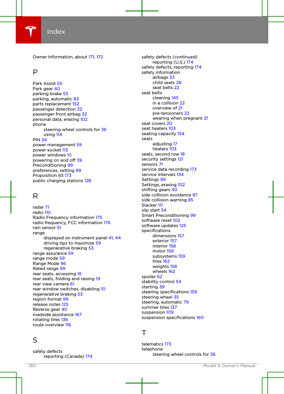Owner Information, about 171, 172PPark Assist 55Park gear 40parking brake 53parking, automatic 83parts replacement 152passenger detection 32passenger front airbag 32personal data, erasing 102phonesteering wheel controls for 36using 114PIN 34power management 59power socket 113power windows 10powering on and o 39Preconditioning 99preferences, setting 99Proposition 65 173public charging stations 128Rradar 71radio 110Radio Frequency information 175radio frequency, FCC information 176rain sensor 51rangedisplayed on instrument panel 41, 44driving tips to maximize 59regenerative braking 53range assurance 59range mode 59Range Mode 96Rated range 99rear seats, accessing 18rear seats, folding and raising 19rear view camera 61rear window switches, disabling 10regenerative braking 53region format 99release notes 125Reverse gear 40roadside assistance 167rotating tires 136route overview 116Ssafety defectsreporting (Canada) 174safety defects (continued)reporting (U.S.) 174safety defects, reporting 174safety informationairbags 33child seats 28seat belts 22seat beltscleaning 145in a collision 22overview of 21pre-tensioners 22wearing when pregnant 21seat covers 20seat heaters 103seating capacity 154seatsadjusting 17heaters 103seats, second row 18security settings 121sensors 71service data recording 173service intervals 134Settings 99Settings, erasing 102shifting gears 40side collision avoidance 87side collision warning 85Slacker 111slip start 54Smart Preconditioning 99software reset 102software updates 125speciﬁcationsdimensions 157exterior 157interior 158motor 159subsystems 159tires 162weights 158wheels 162spoiler 62stability control 54starting 39steering speciﬁcations 159steering wheel 35steering, automatic 79summer tires 137suspension 109suspension speciﬁcations 160Ttelematics 173telephonesteering wheel controls for 36Index180 Model X Owner&apos;s Manual