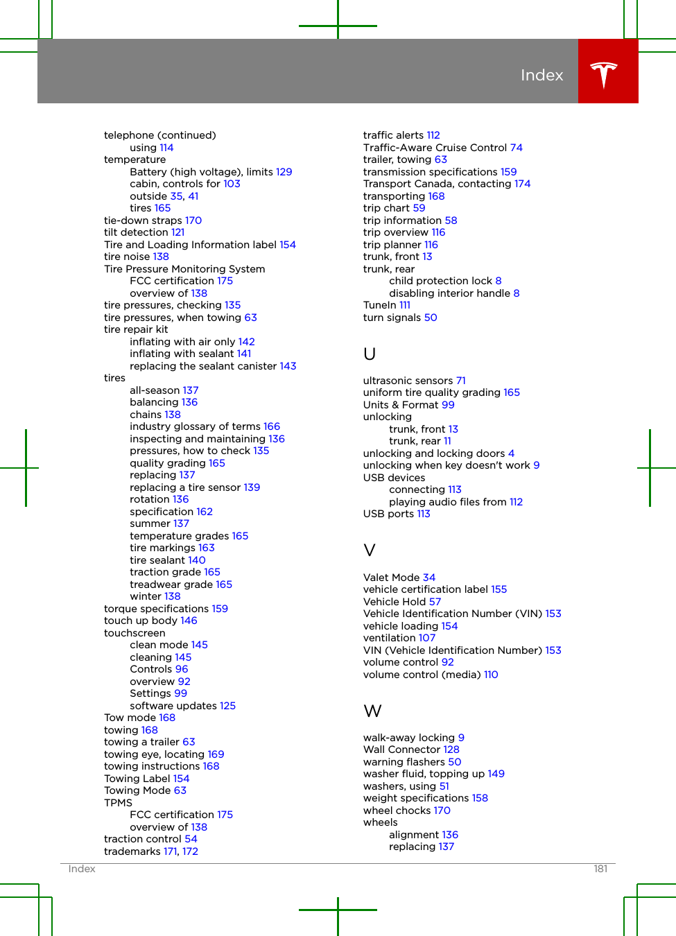 telephone (continued)using 114temperatureBattery (high voltage), limits 129cabin, controls for 103outside 35, 41tires 165tie-down straps 170tilt detection 121Tire and Loading Information label 154tire noise 138Tire Pressure Monitoring SystemFCC certiﬁcation 175overview of 138tire pressures, checking 135tire pressures, when towing 63tire repair kitinﬂating with air only 142inﬂating with sealant 141replacing the sealant canister 143tiresall-season 137balancing 136chains 138industry glossary of terms 166inspecting and maintaining 136pressures, how to check 135quality grading 165replacing 137replacing a tire sensor 139rotation 136speciﬁcation 162summer 137temperature grades 165tire markings 163tire sealant 140traction grade 165treadwear grade 165winter 138torque speciﬁcations 159touch up body 146touchscreenclean mode 145cleaning 145Controls 96overview 92Settings 99software updates 125Tow mode 168towing 168towing a trailer 63towing eye, locating 169towing instructions 168Towing Label 154Towing Mode 63TPMSFCC certiﬁcation 175overview of 138traction control 54trademarks 171, 172trac alerts 112Trac-Aware Cruise Control 74trailer, towing 63transmission speciﬁcations 159Transport Canada, contacting 174transporting 168trip chart 59trip information 58trip overview 116trip planner 116trunk, front 13trunk, rearchild protection lock 8disabling interior handle 8TuneIn 111turn signals 50Uultrasonic sensors 71uniform tire quality grading 165Units &amp; Format 99unlockingtrunk, front 13trunk, rear 11unlocking and locking doors 4unlocking when key doesn&apos;t work 9USB devicesconnecting 113playing audio ﬁles from 112USB ports 113VValet Mode 34vehicle certiﬁcation label 155Vehicle Hold 57Vehicle Identiﬁcation Number (VIN) 153vehicle loading 154ventilation 107VIN (Vehicle Identiﬁcation Number) 153volume control 92volume control (media) 110Wwalk-away locking 9Wall Connector 128warning ﬂashers 50washer ﬂuid, topping up 149washers, using 51weight speciﬁcations 158wheel chocks 170wheelsalignment 136replacing 137IndexIndex 181