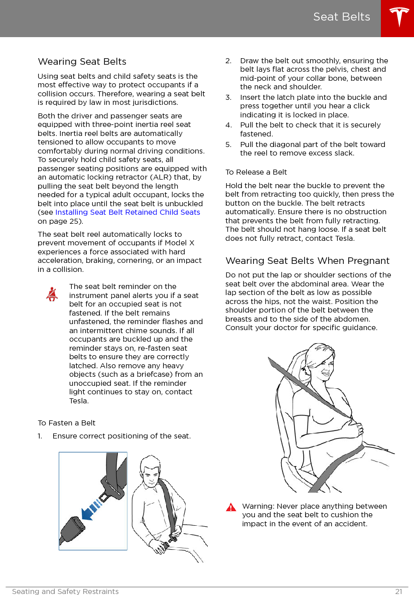 Wearing Seat BeltsUsing seat belts and child safety seats is themost eective way to protect occupants if acollision occurs. Therefore, wearing a seat beltis required by law in most jurisdictions.Both the driver and passenger seats areequipped with three-point inertia reel seatbelts. Inertia reel belts are automaticallytensioned to allow occupants to movecomfortably during normal driving conditions.To securely hold child safety seats, allpassenger seating positions are equipped withan automatic locking retractor (ALR) that, bypulling the seat belt beyond the lengthneeded for a typical adult occupant, locks thebelt into place until the seat belt is unbuckled(see Installing Seat Belt Retained Child Seatson page 25).The seat belt reel automatically locks toprevent movement of occupants if Model Xexperiences a force associated with hardacceleration, braking, cornering, or an impactin a collision.The seat belt reminder on theinstrument panel alerts you if a seatbelt for an occupied seat is notfastened. If the belt remainsunfastened, the reminder ﬂashes andan intermittent chime sounds. If alloccupants are buckled up and thereminder stays on, re-fasten seatbelts to ensure they are correctlylatched. Also remove any heavyobjects (such as a briefcase) from anunoccupied seat. If the reminderlight continues to stay on, contactTesla.To Fasten a Belt1. Ensure correct positioning of the seat.2. Draw the belt out smoothly, ensuring thebelt lays ﬂat across the pelvis, chest andmid-point of your collar bone, betweenthe neck and shoulder.3. Insert the latch plate into the buckle andpress together until you hear a clickindicating it is locked in place.4. Pull the belt to check that it is securelyfastened.5. Pull the diagonal part of the belt towardthe reel to remove excess slack.To Release a BeltHold the belt near the buckle to prevent thebelt from retracting too quickly, then press thebutton on the buckle. The belt retractsautomatically. Ensure there is no obstructionthat prevents the belt from fully retracting.The belt should not hang loose. If a seat beltdoes not fully retract, contact Tesla.Wearing Seat Belts When PregnantDo not put the lap or shoulder sections of theseat belt over the abdominal area. Wear thelap section of the belt as low as possibleacross the hips, not the waist. Position theshoulder portion of the belt between thebreasts and to the side of the abdomen.Consult your doctor for speciﬁc guidance.Warning: Never place anything betweenyou and the seat belt to cushion theimpact in the event of an accident.Seat BeltsSeating and Safety Restraints 21