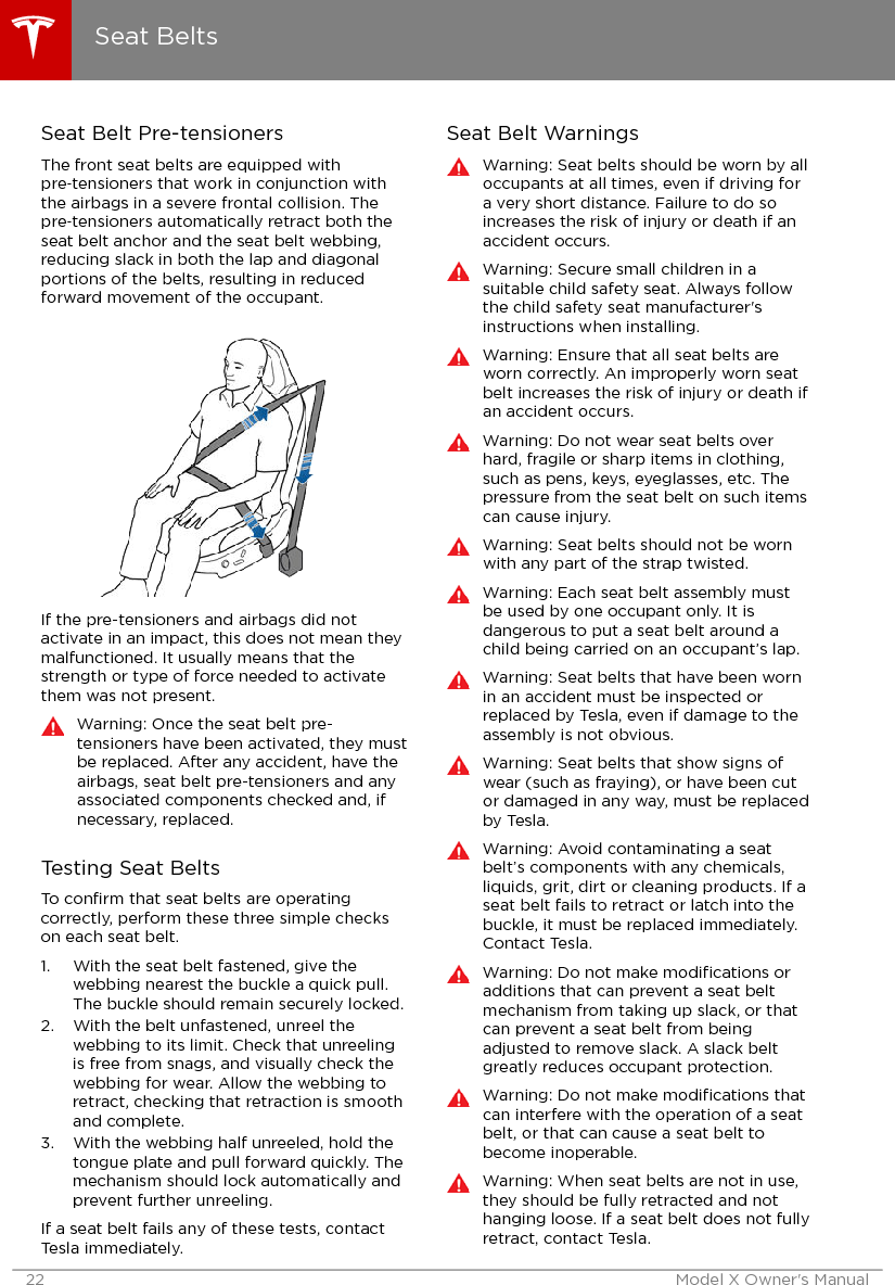 Seat Belt Pre-tensionersThe front seat belts are equipped withpre‑tensioners that work in conjunction withthe airbags in a severe frontal collision. Thepre‑tensioners automatically retract both theseat belt anchor and the seat belt webbing,reducing slack in both the lap and diagonalportions of the belts, resulting in reducedforward movement of the occupant.If the pre-tensioners and airbags did notactivate in an impact, this does not mean theymalfunctioned. It usually means that thestrength or type of force needed to activatethem was not present.Warning: Once the seat belt pre-tensioners have been activated, they mustbe replaced. After any accident, have theairbags, seat belt pre-tensioners and anyassociated components checked and, ifnecessary, replaced.Testing Seat BeltsTo conﬁrm that seat belts are operatingcorrectly, perform these three simple checkson each seat belt.1. With the seat belt fastened, give thewebbing nearest the buckle a quick pull.The buckle should remain securely locked.2. With the belt unfastened, unreel thewebbing to its limit. Check that unreelingis free from snags, and visually check thewebbing for wear. Allow the webbing toretract, checking that retraction is smoothand complete.3. With the webbing half unreeled, hold thetongue plate and pull forward quickly. Themechanism should lock automatically andprevent further unreeling.If a seat belt fails any of these tests, contactTesla immediately.Seat Belt WarningsWarning: Seat belts should be worn by alloccupants at all times, even if driving fora very short distance. Failure to do soincreases the risk of injury or death if anaccident occurs.Warning: Secure small children in asuitable child safety seat. Always followthe child safety seat manufacturer&apos;sinstructions when installing.Warning: Ensure that all seat belts areworn correctly. An improperly worn seatbelt increases the risk of injury or death ifan accident occurs.Warning: Do not wear seat belts overhard, fragile or sharp items in clothing,such as pens, keys, eyeglasses, etc. Thepressure from the seat belt on such itemscan cause injury.Warning: Seat belts should not be wornwith any part of the strap twisted.Warning: Each seat belt assembly mustbe used by one occupant only. It isdangerous to put a seat belt around achild being carried on an occupant’s lap.Warning: Seat belts that have been wornin an accident must be inspected orreplaced by Tesla, even if damage to theassembly is not obvious.Warning: Seat belts that show signs ofwear (such as fraying), or have been cutor damaged in any way, must be replacedby Tesla.Warning: Avoid contaminating a seatbelt’s components with any chemicals,liquids, grit, dirt or cleaning products. If aseat belt fails to retract or latch into thebuckle, it must be replaced immediately.Contact Tesla.Warning: Do not make modiﬁcations oradditions that can prevent a seat beltmechanism from taking up slack, or thatcan prevent a seat belt from beingadjusted to remove slack. A slack beltgreatly reduces occupant protection.Warning: Do not make modiﬁcations thatcan interfere with the operation of a seatbelt, or that can cause a seat belt tobecome inoperable.Warning: When seat belts are not in use,they should be fully retracted and nothanging loose. If a seat belt does not fullyretract, contact Tesla.Seat Belts22 Model X Owner&apos;s Manual