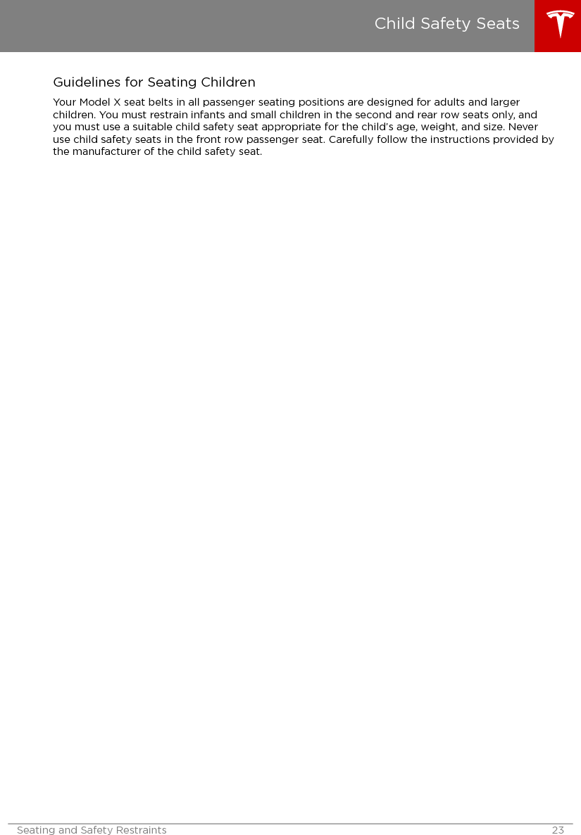 Guidelines for Seating ChildrenYour Model X seat belts in all passenger seating positions are designed for adults and largerchildren. You must restrain infants and small children in the second and rear row seats only, andyou must use a suitable child safety seat appropriate for the child’s age, weight, and size. Neveruse child safety seats in the front row passenger seat. Carefully follow the instructions provided bythe manufacturer of the child safety seat.Child Safety SeatsSeating and Safety Restraints 23