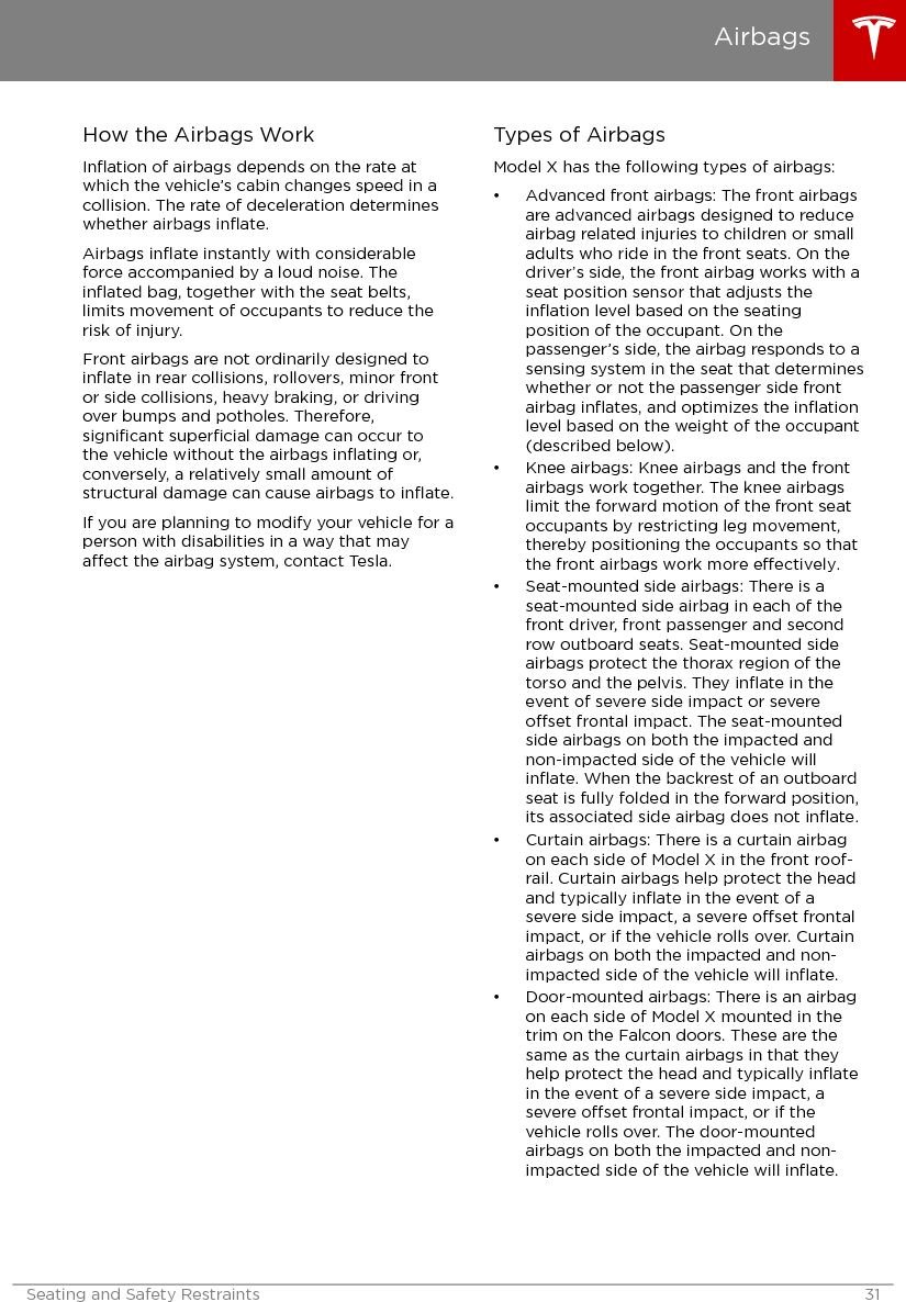 How the Airbags WorkInﬂation of airbags depends on the rate atwhich the vehicle’s cabin changes speed in acollision. The rate of deceleration determineswhether airbags inﬂate.Airbags inﬂate instantly with considerableforce accompanied by a loud noise. Theinﬂated bag, together with the seat belts,limits movement of occupants to reduce therisk of injury.Front airbags are not ordinarily designed toinﬂate in rear collisions, rollovers, minor frontor side collisions, heavy braking, or drivingover bumps and potholes. Therefore,signiﬁcant superﬁcial damage can occur tothe vehicle without the airbags inﬂating or,conversely, a relatively small amount ofstructural damage can cause airbags to inﬂate.If you are planning to modify your vehicle for aperson with disabilities in a way that mayaect the airbag system, contact Tesla.Types of AirbagsModel X has the following types of airbags:• Advanced front airbags: The front airbagsare advanced airbags designed to reduceairbag related injuries to children or smalladults who ride in the front seats. On thedriver’s side, the front airbag works with aseat position sensor that adjusts theinﬂation level based on the seatingposition of the occupant. On thepassenger’s side, the airbag responds to asensing system in the seat that determineswhether or not the passenger side frontairbag inﬂates, and optimizes the inﬂationlevel based on the weight of the occupant(described below).• Knee airbags: Knee airbags and the frontairbags work together. The knee airbagslimit the forward motion of the front seatoccupants by restricting leg movement,thereby positioning the occupants so thatthe front airbags work more eectively.• Seat-mounted side airbags: There is aseat-mounted side airbag in each of thefront driver, front passenger and secondrow outboard seats. Seat-mounted sideairbags protect the thorax region of thetorso and the pelvis. They inﬂate in theevent of severe side impact or severeoset frontal impact. The seat-mountedside airbags on both the impacted andnon-impacted side of the vehicle willinﬂate. When the backrest of an outboardseat is fully folded in the forward position,its associated side airbag does not inﬂate.• Curtain airbags: There is a curtain airbagon each side of Model X in the front roof-rail. Curtain airbags help protect the headand typically inﬂate in the event of asevere side impact, a severe oset frontalimpact, or if the vehicle rolls over. Curtainairbags on both the impacted and non-impacted side of the vehicle will inﬂate.• Door-mounted airbags: There is an airbagon each side of Model X mounted in thetrim on the Falcon doors. These are thesame as the curtain airbags in that theyhelp protect the head and typically inﬂatein the event of a severe side impact, asevere oset frontal impact, or if thevehicle rolls over. The door-mountedairbags on both the impacted and non-impacted side of the vehicle will inﬂate.AirbagsSeating and Safety Restraints 31