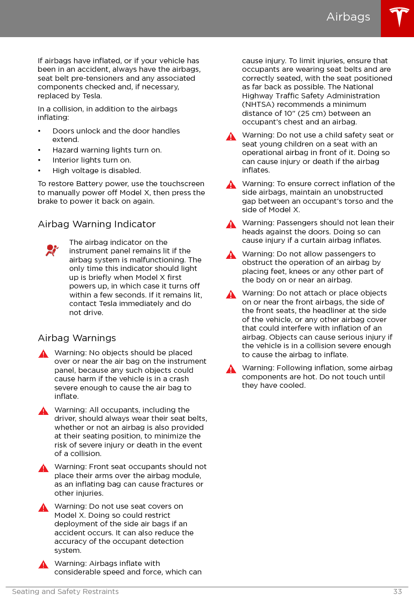 If airbags have inﬂated, or if your vehicle hasbeen in an accident, always have the airbags,seat belt pre-tensioners and any associatedcomponents checked and, if necessary,replaced by Tesla.In a collision, in addition to the airbagsinﬂating:• Doors unlock and the door handlesextend.• Hazard warning lights turn on.• Interior lights turn on.• High voltage is disabled.To restore Battery power, use the touchscreento manually power o Model X, then press thebrake to power it back on again.Airbag Warning IndicatorThe airbag indicator on theinstrument panel remains lit if theairbag system is malfunctioning. Theonly time this indicator should lightup is brieﬂy when Model X ﬁrstpowers up, in which case it turns owithin a few seconds. If it remains lit,contact Tesla immediately and donot drive.Airbag WarningsWarning: No objects should be placedover or near the air bag on the instrumentpanel, because any such objects couldcause harm if the vehicle is in a crashsevere enough to cause the air bag toinﬂate.Warning: All occupants, including thedriver, should always wear their seat belts,whether or not an airbag is also providedat their seating position, to minimize therisk of severe injury or death in the eventof a collision.Warning: Front seat occupants should notplace their arms over the airbag module,as an inﬂating bag can cause fractures orother injuries.Warning: Do not use seat covers onModel X. Doing so could restrictdeployment of the side air bags if anaccident occurs. It can also reduce theaccuracy of the occupant detectionsystem.Warning: Airbags inﬂate withconsiderable speed and force, which cancause injury. To limit injuries, ensure thatoccupants are wearing seat belts and arecorrectly seated, with the seat positionedas far back as possible. The NationalHighway Trac Safety Administration(NHTSA) recommends a minimumdistance of 10&quot; (25 cm) between anoccupant’s chest and an airbag.Warning: Do not use a child safety seat orseat young children on a seat with anoperational airbag in front of it. Doing socan cause injury or death if the airbaginﬂates.Warning: To ensure correct inﬂation of theside airbags, maintain an unobstructedgap between an occupant’s torso and theside of Model X.Warning: Passengers should not lean theirheads against the doors. Doing so cancause injury if a curtain airbag inﬂates.Warning: Do not allow passengers toobstruct the operation of an airbag byplacing feet, knees or any other part ofthe body on or near an airbag.Warning: Do not attach or place objectson or near the front airbags, the side ofthe front seats, the headliner at the sideof the vehicle, or any other airbag coverthat could interfere with inﬂation of anairbag. Objects can cause serious injury ifthe vehicle is in a collision severe enoughto cause the airbag to inﬂate.Warning: Following inﬂation, some airbagcomponents are hot. Do not touch untilthey have cooled.AirbagsSeating and Safety Restraints 33