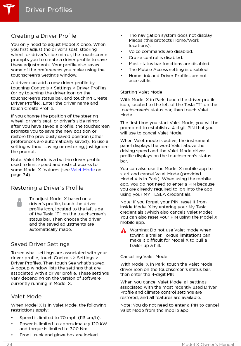 Creating a Driver ProﬁleYou only need to adjust Model X once. Whenyou ﬁrst adjust the driver’s seat, steeringwheel, or driver’s side mirror, the touchscreenprompts you to create a driver proﬁle to savethese adjustments. Your proﬁle also savessome of the preferences you make using thetouchscreen’s Settings window.A driver can add a new driver proﬁle bytouching Controls &gt; Settings &gt; Driver Proﬁles(or by touching the driver icon on thetouchscreen&apos;s status bar, and touching CreateDriver Proﬁle). Enter the driver name andtouch Create Proﬁle.If you change the position of the steeringwheel, driver’s seat, or driver’s side mirrorafter you have saved a proﬁle, the touchscreenprompts you to save the new position orrestore the previously saved position (otherpreferences are automatically saved). To use asetting without saving or restoring, just ignorethe prompt.Note: Valet Mode is a built-in driver proﬁleused to limit speed and restrict access tosome Model X features (see Valet Mode onpage 34).Restoring a Driver’s ProﬁleTo adjust Model X based on adriver’s proﬁle, touch the driverproﬁle icon, located to the left sideof the Tesla “T” on the touchscreen’sstatus bar. Then choose the driverand the saved adjustments areautomatically made.Saved Driver SettingsTo see what settings are associated with yourdriver proﬁle, touch Controls &gt; Settings &gt;Driver Proﬁles. Then touch See what’s saved.A popup window lists the settings that areassociated with a driver proﬁle. These settingsvary depending on the version of softwarecurrently running in Model X.Valet ModeWhen Model X is in Valet Mode, the followingrestrictions apply:• Speed is limited to 70 mph (113 km/h).• Power is limited to approximately 120 kWand torque is limited to 300 Nm.• Front trunk and glove box are locked.• The navigation system does not displayPlaces (this protects Home/Worklocations).• Voice commands are disabled.• Cruise control is disabled.• Most status bar functions are disabled.• The Mobile Access setting is disabled.• HomeLink and Driver Proﬁles are notaccessible.Starting Valet ModeWith Model X in Park, touch the driver proﬁleicon, located to the left of the Tesla &quot;T&quot; on thetouchscreen&apos;s status bar, then touch ValetMode.The ﬁrst time you start Valet Mode, you will beprompted to establish a 4-digit PIN that youwill use to cancel Valet Mode.When Valet mode is active, the instrumentpanel displays the word Valet above thedriving speed and the Valet Mode driverproﬁle displays on the touchscreen&apos;s statusbar.You can also use the Model X mobile app tostart and cancel Valet Mode (providedModel X is in Park). When using the mobileapp, you do not need to enter a PIN becauseyou are already required to log into the appusing your MY TESLA credentials.Note: If you forget your PIN, reset it frominside Model X by entering your My Teslacredentials (which also cancels Valet Mode).You can also reset your PIN using the Model Xmobile app.Warning: Do not use Valet mode whentowing a trailer. Torque limitations canmake it dicult for Model X to pull atrailer up a hill.Cancelling Valet ModeWith Model X in Park, touch the Valet Modedriver icon on the touchscreen&apos;s status bar,then enter the 4-digit PIN.When you cancel Valet Mode, all settingsassociated with the most recently used DriverProﬁle and climate control settings arerestored, and all features are available.Note: You do not need to enter a PIN to cancelValet Mode from the mobile app.Driver Proﬁles34 Model X Owner&apos;s Manual