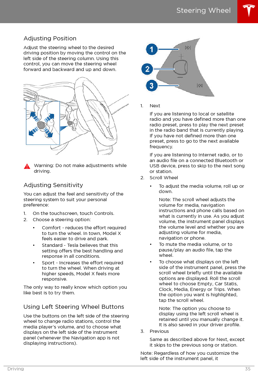 Adjusting PositionAdjust the steering wheel to the desireddriving position by moving the control on theleft side of the steering column. Using thiscontrol, you can move the steering wheelforward and backward and up and down.Warning: Do not make adjustments whiledriving.Adjusting SensitivityYou can adjust the feel and sensitivity of thesteering system to suit your personalpreference:1. On the touchscreen, touch Controls.2. Choose a steering option:• Comfort - reduces the eort requiredto turn the wheel. In town, Model Xfeels easier to drive and park.• Standard - Tesla believes that thissetting oers the best handling andresponse in all conditions.• Sport - Increases the eort requiredto turn the wheel. When driving athigher speeds, Model X feels moreresponsive.The only way to really know which option youlike best is to try them.Using Left Steering Wheel ButtonsUse the buttons on the left side of the steeringwheel to change radio stations, control themedia player’s volume, and to choose whatdisplays on the left side of the instrumentpanel (whenever the Navigation app is notdisplaying instructions).1. NextIf you are listening to local or satelliteradio and you have deﬁned more than oneradio preset, press to play the next presetin the radio band that is currently playing.If you have not deﬁned more than onepreset, press to go to the next availablefrequency.If you are listening to Internet radio, or toan audio ﬁle on a connected Bluetooth orUSB device, press to skip to the next songor station.2. Scroll Wheel• To adjust the media volume, roll up ordown.Note: The scroll wheel adjusts thevolume for media, navigationinstructions and phone calls based onwhat is currently in use. As you adjustvolume, the instrument panel displaysthe volume level and whether you areadjusting volume for media,navigation or phone.• To mute the media volume, or topause/play an audio ﬁle, tap thewheel.• To choose what displays on the leftside of the instrument panel, press thescroll wheel brieﬂy until the availableoptions are displayed. Roll the scrollwheel to choose Empty, Car Statis,Clock, Media, Energy or Trips. Whenthe option you want is highlighted,tap the scroll wheel.Note: The option you choose todisplay using the left scroll wheel isretained until you manually change it.It is also saved in your driver proﬁle.3. PreviousSame as described above for Next, exceptit skips to the previous song or station.Note: Regardless of how you customize theleft side of the instrument panel, itSteering WheelDriving 35