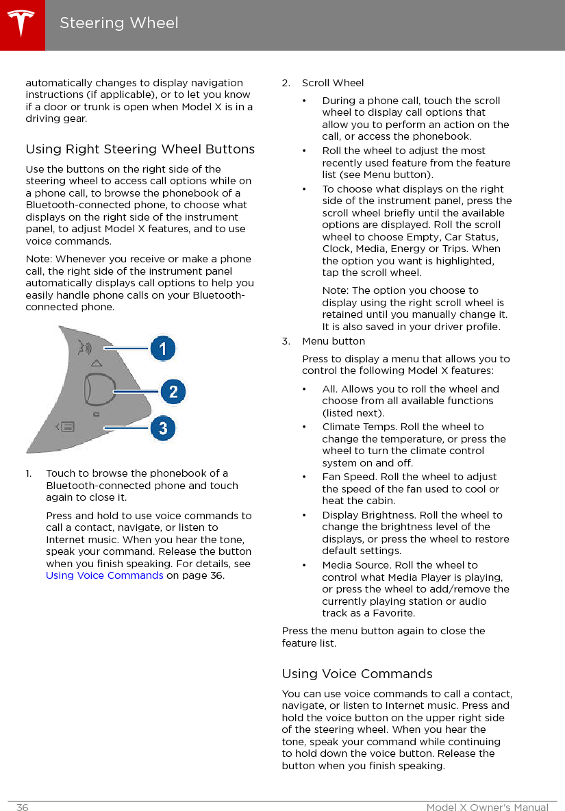 automatically changes to display navigationinstructions (if applicable), or to let you knowif a door or trunk is open when Model X is in adriving gear.Using Right Steering Wheel ButtonsUse the buttons on the right side of thesteering wheel to access call options while ona phone call, to browse the phonebook of aBluetooth-connected phone, to choose whatdisplays on the right side of the instrumentpanel, to adjust Model X features, and to usevoice commands.Note: Whenever you receive or make a phonecall, the right side of the instrument panelautomatically displays call options to help youeasily handle phone calls on your Bluetooth-connected phone.1. Touch to browse the phonebook of aBluetooth-connected phone and touchagain to close it.Press and hold to use voice commands tocall a contact, navigate, or listen toInternet music. When you hear the tone,speak your command. Release the buttonwhen you ﬁnish speaking. For details, see Using Voice Commands on page 36.2. Scroll Wheel• During a phone call, touch the scrollwheel to display call options thatallow you to perform an action on thecall, or access the phonebook.• Roll the wheel to adjust the mostrecently used feature from the featurelist (see Menu button).• To choose what displays on the rightside of the instrument panel, press thescroll wheel brieﬂy until the availableoptions are displayed. Roll the scrollwheel to choose Empty, Car Status,Clock, Media, Energy or Trips. Whenthe option you want is highlighted,tap the scroll wheel.Note: The option you choose todisplay using the right scroll wheel isretained until you manually change it.It is also saved in your driver proﬁle.3. Menu buttonPress to display a menu that allows you tocontrol the following Model X features:• All. Allows you to roll the wheel andchoose from all available functions(listed next).• Climate Temps. Roll the wheel tochange the temperature, or press thewheel to turn the climate controlsystem on and o.• Fan Speed. Roll the wheel to adjustthe speed of the fan used to cool orheat the cabin.• Display Brightness. Roll the wheel tochange the brightness level of thedisplays, or press the wheel to restoredefault settings.• Media Source. Roll the wheel tocontrol what Media Player is playing,or press the wheel to add/remove thecurrently playing station or audiotrack as a Favorite.Press the menu button again to close thefeature list.Using Voice CommandsYou can use voice commands to call a contact,navigate, or listen to Internet music. Press andhold the voice button on the upper right sideof the steering wheel. When you hear thetone, speak your command while continuingto hold down the voice button. Release thebutton when you ﬁnish speaking.Steering Wheel36 Model X Owner&apos;s Manual