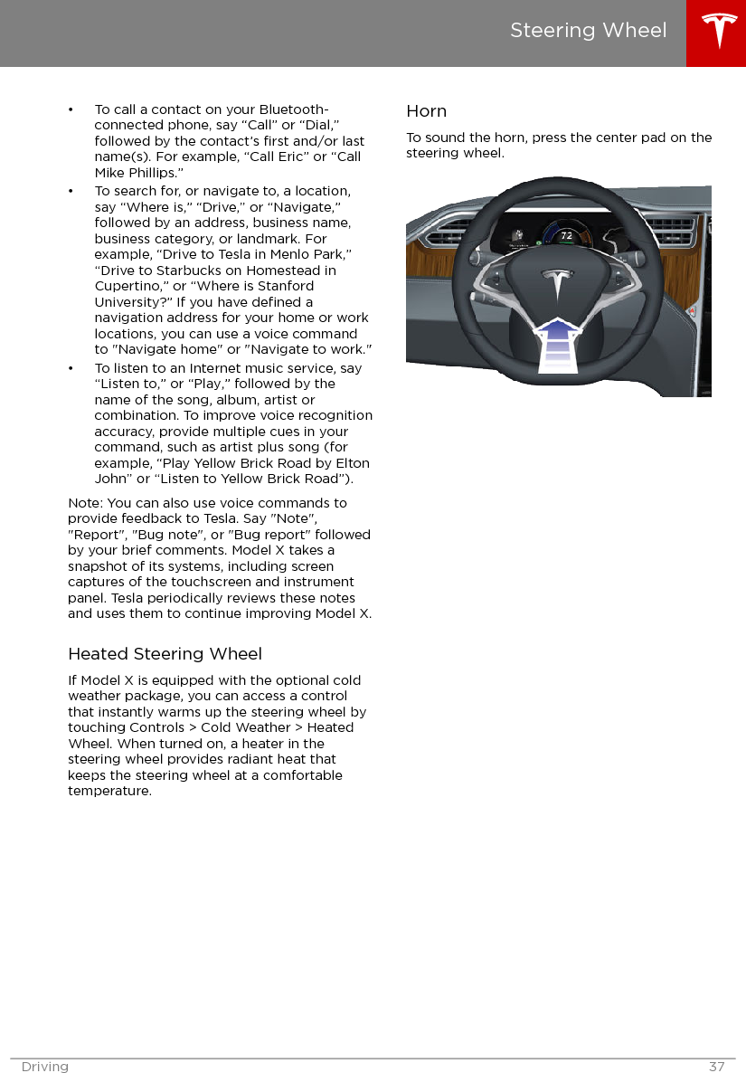 • To call a contact on your Bluetooth-connected phone, say “Call” or “Dial,”followed by the contact’s ﬁrst and/or lastname(s). For example, “Call Eric” or “CallMike Phillips.”• To search for, or navigate to, a location,say “Where is,” “Drive,” or “Navigate,”followed by an address, business name,business category, or landmark. Forexample, “Drive to Tesla in Menlo Park,”“Drive to Starbucks on Homestead inCupertino,” or “Where is StanfordUniversity?” If you have deﬁned anavigation address for your home or worklocations, you can use a voice commandto &quot;Navigate home&quot; or &quot;Navigate to work.&quot;• To listen to an Internet music service, say“Listen to,” or “Play,” followed by thename of the song, album, artist orcombination. To improve voice recognitionaccuracy, provide multiple cues in yourcommand, such as artist plus song (forexample, “Play Yellow Brick Road by EltonJohn” or “Listen to Yellow Brick Road”).Note: You can also use voice commands toprovide feedback to Tesla. Say &quot;Note&quot;,&quot;Report&quot;, &quot;Bug note&quot;, or &quot;Bug report&quot; followedby your brief comments. Model X takes asnapshot of its systems, including screencaptures of the touchscreen and instrumentpanel. Tesla periodically reviews these notesand uses them to continue improving Model X.Heated Steering WheelIf Model X is equipped with the optional coldweather package, you can access a controlthat instantly warms up the steering wheel bytouching Controls &gt; Cold Weather &gt; HeatedWheel. When turned on, a heater in thesteering wheel provides radiant heat thatkeeps the steering wheel at a comfortabletemperature.HornTo sound the horn, press the center pad on thesteering wheel.Steering WheelDriving 37