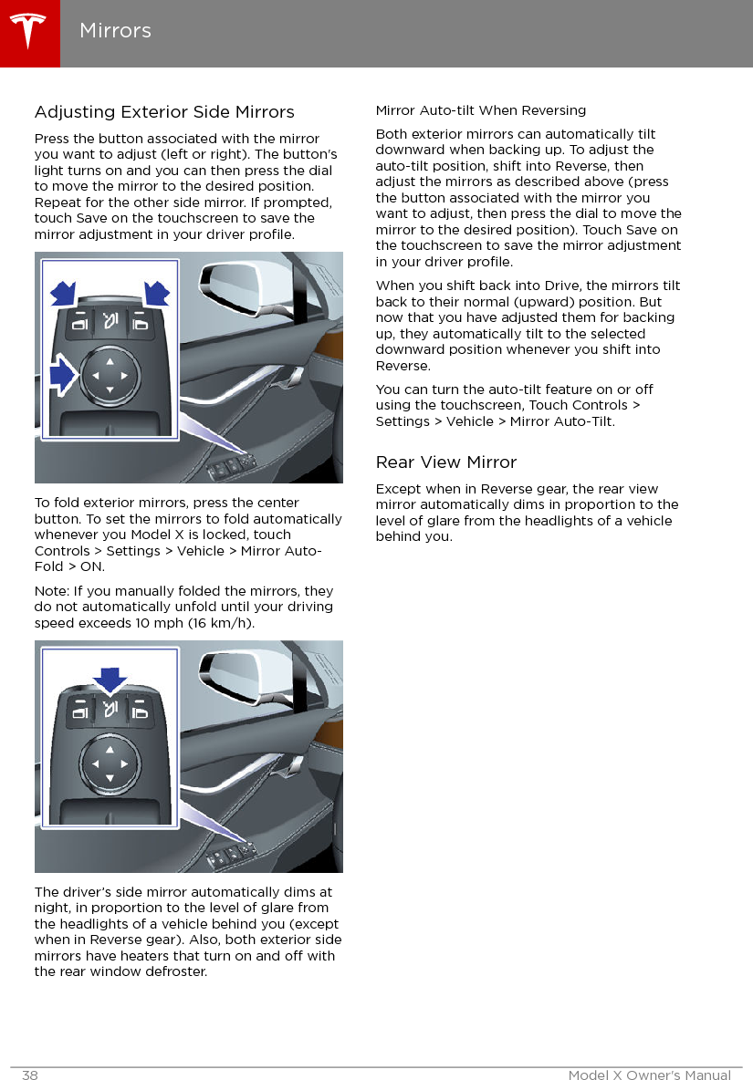 Adjusting Exterior Side MirrorsPress the button associated with the mirroryou want to adjust (left or right). The button&apos;slight turns on and you can then press the dialto move the mirror to the desired position.Repeat for the other side mirror. If prompted,touch Save on the touchscreen to save themirror adjustment in your driver proﬁle.To fold exterior mirrors, press the centerbutton. To set the mirrors to fold automaticallywhenever you Model X is locked, touchControls &gt; Settings &gt; Vehicle &gt; Mirror Auto-Fold &gt; ON.Note: If you manually folded the mirrors, theydo not automatically unfold until your drivingspeed exceeds 10 mph (16 km/h).The driver’s side mirror automatically dims atnight, in proportion to the level of glare fromthe headlights of a vehicle behind you (exceptwhen in Reverse gear). Also, both exterior sidemirrors have heaters that turn on and o withthe rear window defroster.Mirror Auto-tilt When ReversingBoth exterior mirrors can automatically tiltdownward when backing up. To adjust theauto-tilt position, shift into Reverse, thenadjust the mirrors as described above (pressthe button associated with the mirror youwant to adjust, then press the dial to move themirror to the desired position). Touch Save onthe touchscreen to save the mirror adjustmentin your driver proﬁle.When you shift back into Drive, the mirrors tiltback to their normal (upward) position. Butnow that you have adjusted them for backingup, they automatically tilt to the selecteddownward position whenever you shift intoReverse.You can turn the auto-tilt feature on or ousing the touchscreen, Touch Controls &gt;Settings &gt; Vehicle &gt; Mirror Auto-Tilt.Rear View MirrorExcept when in Reverse gear, the rear viewmirror automatically dims in proportion to thelevel of glare from the headlights of a vehiclebehind you.Mirrors38 Model X Owner&apos;s Manual