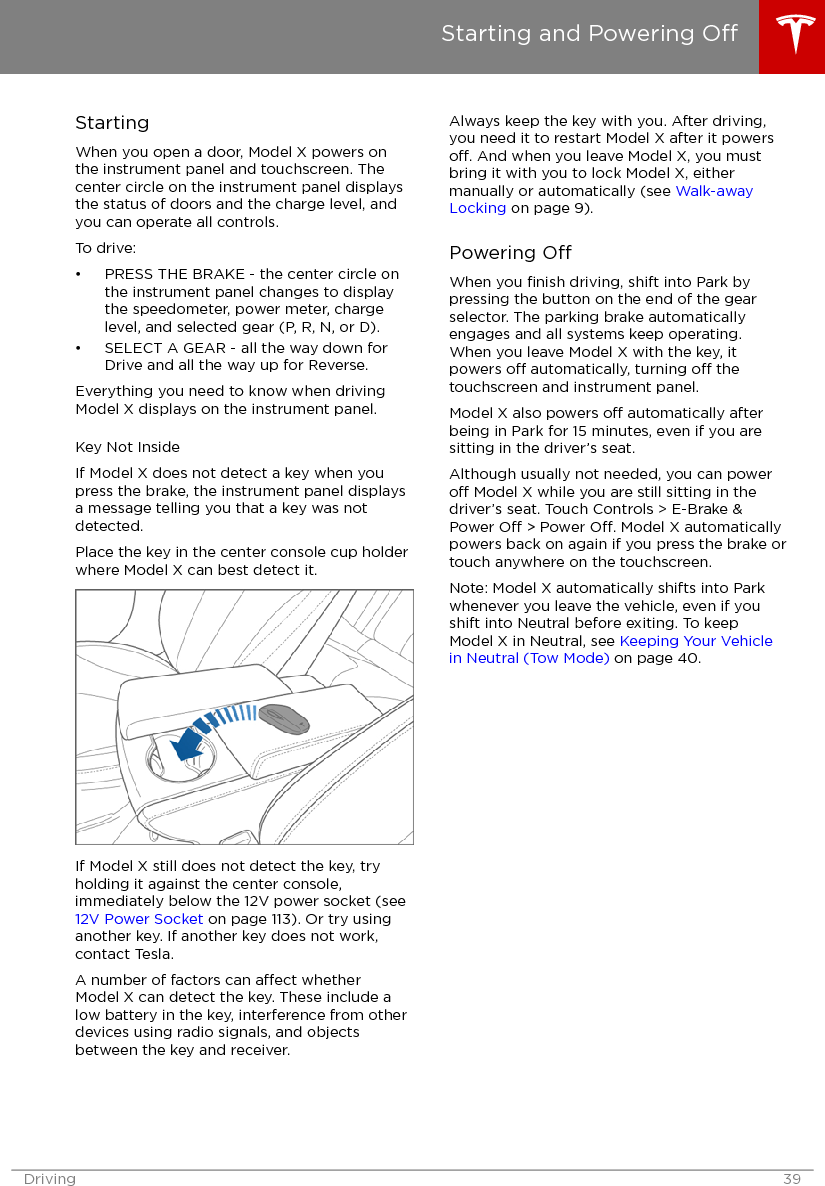 StartingWhen you open a door, Model X powers onthe instrument panel and touchscreen. Thecenter circle on the instrument panel displaysthe status of doors and the charge level, andyou can operate all controls.To drive:• PRESS THE BRAKE - the center circle onthe instrument panel changes to displaythe speedometer, power meter, chargelevel, and selected gear (P, R, N, or D).• SELECT A GEAR - all the way down forDrive and all the way up for Reverse.Everything you need to know when drivingModel X displays on the instrument panel.Key Not InsideIf Model X does not detect a key when youpress the brake, the instrument panel displaysa message telling you that a key was notdetected.Place the key in the center console cup holderwhere Model X can best detect it.If Model X still does not detect the key, tryholding it against the center console,immediately below the 12V power socket (see 12V Power Socket on page 113). Or try usinganother key. If another key does not work,contact Tesla.A number of factors can aect whetherModel X can detect the key. These include alow battery in the key, interference from otherdevices using radio signals, and objectsbetween the key and receiver.Always keep the key with you. After driving,you need it to restart Model X after it powerso. And when you leave Model X, you mustbring it with you to lock Model X, eithermanually or automatically (see Walk-awayLocking on page 9).Powering OWhen you ﬁnish driving, shift into Park bypressing the button on the end of the gearselector. The parking brake automaticallyengages and all systems keep operating.When you leave Model X with the key, itpowers o automatically, turning o thetouchscreen and instrument panel.Model X also powers o automatically afterbeing in Park for 15 minutes, even if you aresitting in the driver’s seat.Although usually not needed, you can powero Model X while you are still sitting in thedriver’s seat. Touch Controls &gt; E-Brake &amp;Power O &gt; Power O. Model X automaticallypowers back on again if you press the brake ortouch anywhere on the touchscreen.Note: Model X automatically shifts into Parkwhenever you leave the vehicle, even if youshift into Neutral before exiting. To keepModel X in Neutral, see Keeping Your Vehiclein Neutral (Tow Mode) on page 40.Starting and Powering ODriving 39