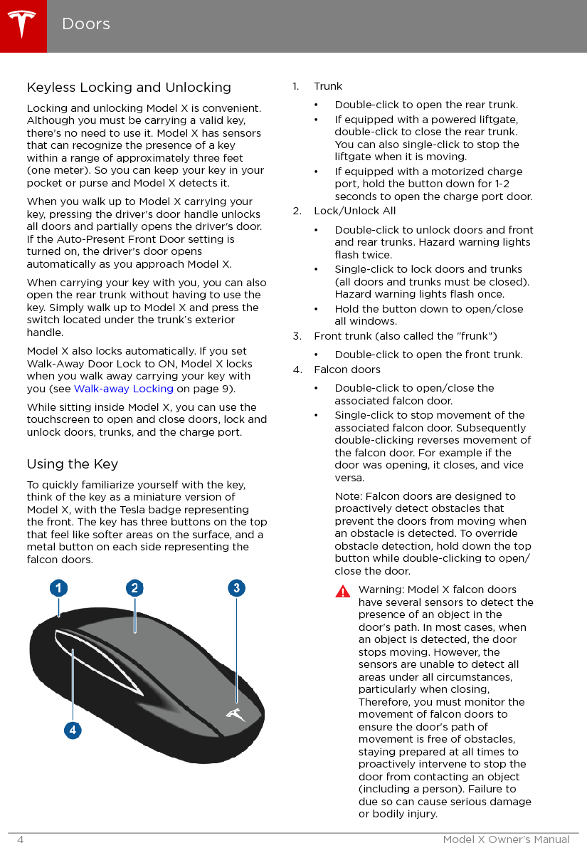 Keyless Locking and UnlockingLocking and unlocking Model X is convenient.Although you must be carrying a valid key,there&apos;s no need to use it. Model X has sensorsthat can recognize the presence of a keywithin a range of approximately three feet(one meter). So you can keep your key in yourpocket or purse and Model X detects it.When you walk up to Model X carrying yourkey, pressing the driver&apos;s door handle unlocksall doors and partially opens the driver&apos;s door.If the Auto-Present Front Door setting isturned on, the driver&apos;s door opensautomatically as you approach Model X.When carrying your key with you, you can alsoopen the rear trunk without having to use thekey. Simply walk up to Model X and press theswitch located under the trunk’s exteriorhandle.Model X also locks automatically. If you setWalk-Away Door Lock to ON, Model X lockswhen you walk away carrying your key withyou (see Walk-away Locking on page 9).While sitting inside Model X, you can use thetouchscreen to open and close doors, lock andunlock doors, trunks, and the charge port.Using the KeyTo quickly familiarize yourself with the key,think of the key as a miniature version ofModel X, with the Tesla badge representingthe front. The key has three buttons on the topthat feel like softer areas on the surface, and ametal button on each side representing thefalcon doors.1. Trunk• Double-click to open the rear trunk.• If equipped with a powered liftgate,double-click to close the rear trunk.You can also single-click to stop theliftgate when it is moving.• If equipped with a motorized chargeport, hold the button down for 1-2seconds to open the charge port door.2. Lock/Unlock All• Double-click to unlock doors and frontand rear trunks. Hazard warning lightsﬂash twice.• Single-click to lock doors and trunks(all doors and trunks must be closed).Hazard warning lights ﬂash once.• Hold the button down to open/closeall windows.3. Front trunk (also called the &quot;frunk&quot;)• Double-click to open the front trunk.4. Falcon doors• Double-click to open/close theassociated falcon door.• Single-click to stop movement of theassociated falcon door. Subsequentlydouble-clicking reverses movement ofthe falcon door. For example if thedoor was opening, it closes, and viceversa.Note: Falcon doors are designed toproactively detect obstacles thatprevent the doors from moving whenan obstacle is detected. To overrideobstacle detection, hold down the topbutton while double-clicking to open/close the door.Warning: Model X falcon doorshave several sensors to detect thepresence of an object in thedoor&apos;s path. In most cases, whenan object is detected, the doorstops moving. However, thesensors are unable to detect allareas under all circumstances,particularly when closing,Therefore, you must monitor themovement of falcon doors toensure the door&apos;s path ofmovement is free of obstacles,staying prepared at all times toproactively intervene to stop thedoor from contacting an object(including a person). Failure todue so can cause serious damageor bodily injury.Doors4 Model X Owner&apos;s Manual