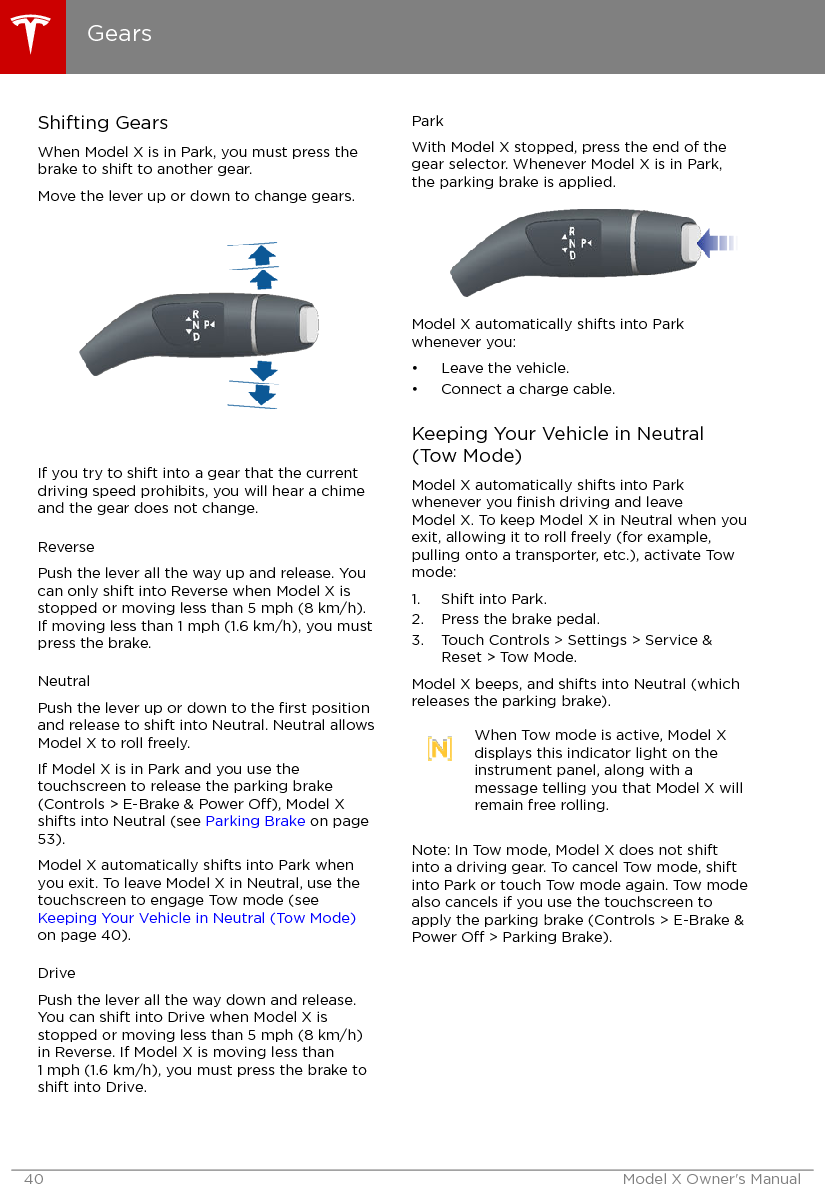 Shifting GearsWhen Model X is in Park, you must press thebrake to shift to another gear.Move the lever up or down to change gears.If you try to shift into a gear that the currentdriving speed prohibits, you will hear a chimeand the gear does not change.ReversePush the lever all the way up and release. Youcan only shift into Reverse when Model X isstopped or moving less than 5 mph (8 km/h).If moving less than 1 mph (1.6 km/h), you mustpress the brake.NeutralPush the lever up or down to the ﬁrst positionand release to shift into Neutral. Neutral allowsModel X to roll freely.If Model X is in Park and you use thetouchscreen to release the parking brake(Controls &gt; E-Brake &amp; Power O), Model Xshifts into Neutral (see Parking Brake on page53).Model X automatically shifts into Park whenyou exit. To leave Model X in Neutral, use thetouchscreen to engage Tow mode (see Keeping Your Vehicle in Neutral (Tow Mode)on page 40).DrivePush the lever all the way down and release.You can shift into Drive when Model X isstopped or moving less than 5 mph (8 km/h)in Reverse. If Model X is moving less than1 mph (1.6 km/h), you must press the brake toshift into Drive.ParkWith Model X stopped, press the end of thegear selector. Whenever Model X is in Park,the parking brake is applied.Model X automatically shifts into Parkwhenever you:• Leave the vehicle.• Connect a charge cable.Keeping Your Vehicle in Neutral(Tow Mode)Model X automatically shifts into Parkwhenever you ﬁnish driving and leaveModel X. To keep Model X in Neutral when youexit, allowing it to roll freely (for example,pulling onto a transporter, etc.), activate Towmode:1. Shift into Park.2. Press the brake pedal.3. Touch Controls &gt; Settings &gt; Service &amp;Reset &gt; Tow Mode.Model X beeps, and shifts into Neutral (whichreleases the parking brake).When Tow mode is active, Model Xdisplays this indicator light on theinstrument panel, along with amessage telling you that Model X willremain free rolling.Note: In Tow mode, Model X does not shiftinto a driving gear. To cancel Tow mode, shiftinto Park or touch Tow mode again. Tow modealso cancels if you use the touchscreen toapply the parking brake (Controls &gt; E-Brake &amp;Power O &gt; Parking Brake).Gears40 Model X Owner&apos;s Manual