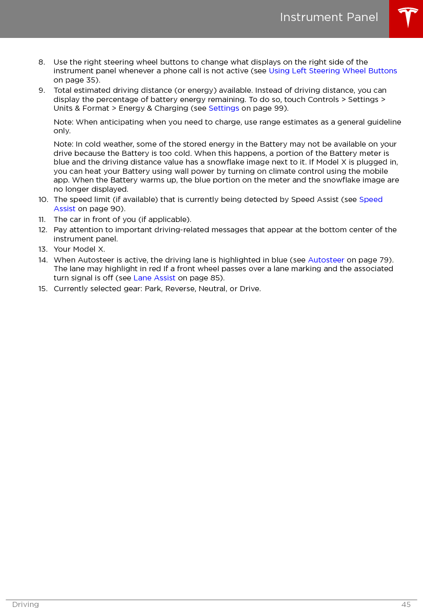 8. Use the right steering wheel buttons to change what displays on the right side of theinstrument panel whenever a phone call is not active (see Using Left Steering Wheel Buttonson page 35).9. Total estimated driving distance (or energy) available. Instead of driving distance, you candisplay the percentage of battery energy remaining. To do so, touch Controls &gt; Settings &gt;Units &amp; Format &gt; Energy &amp; Charging (see Settings on page 99).Note: When anticipating when you need to charge, use range estimates as a general guidelineonly.Note: In cold weather, some of the stored energy in the Battery may not be available on yourdrive because the Battery is too cold. When this happens, a portion of the Battery meter isblue and the driving distance value has a snowﬂake image next to it. If Model X is plugged in,you can heat your Battery using wall power by turning on climate control using the mobileapp. When the Battery warms up, the blue portion on the meter and the snowﬂake image areno longer displayed.10. The speed limit (if available) that is currently being detected by Speed Assist (see SpeedAssist on page 90).11. The car in front of you (if applicable).12. Pay attention to important driving-related messages that appear at the bottom center of theinstrument panel.13. Your Model X.14. When Autosteer is active, the driving lane is highlighted in blue (see Autosteer on page 79).The lane may highlight in red If a front wheel passes over a lane marking and the associatedturn signal is o (see Lane Assist on page 85).15. Currently selected gear: Park, Reverse, Neutral, or Drive.Instrument PanelDriving 45