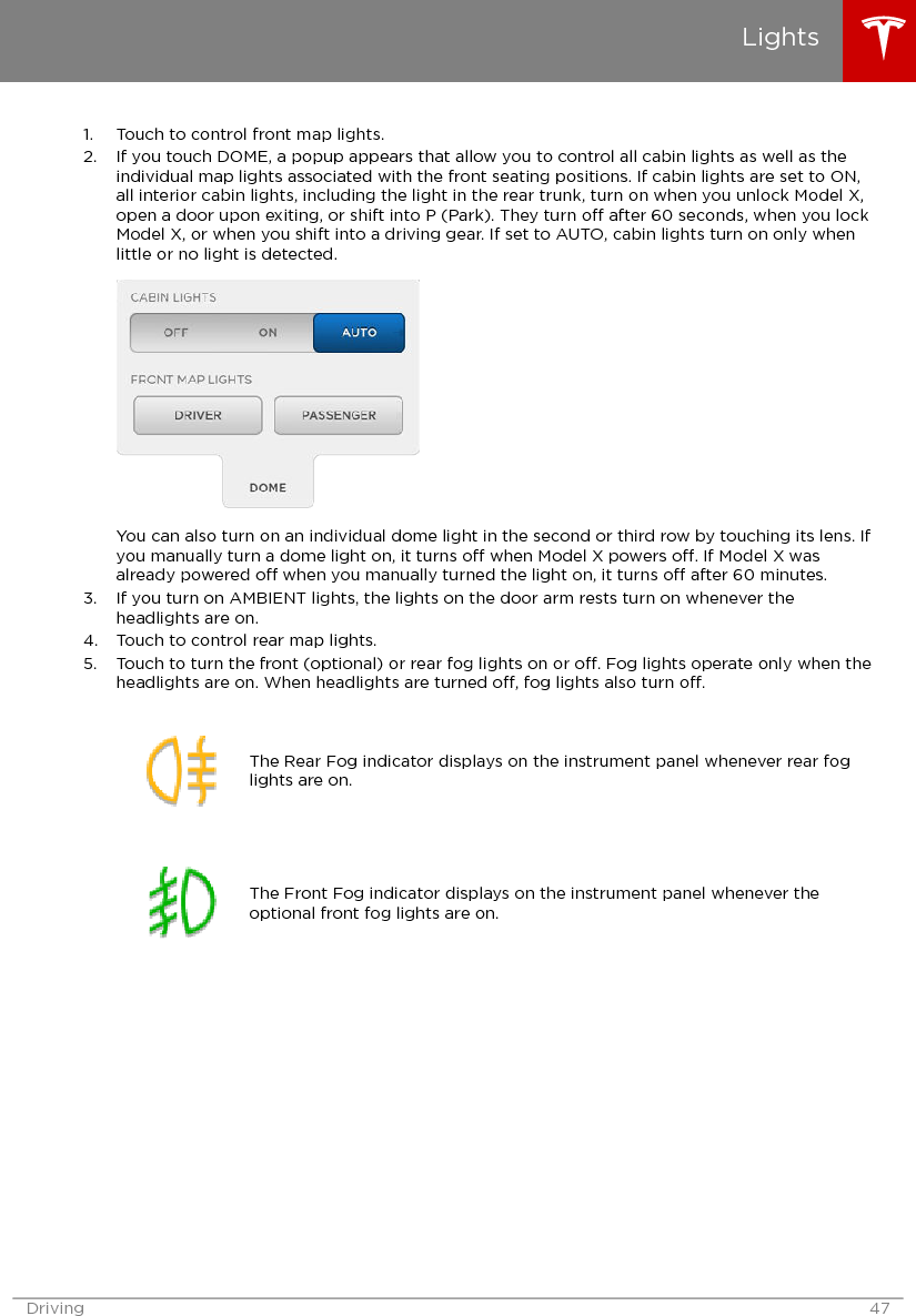 1. Touch to control front map lights.2. If you touch DOME, a popup appears that allow you to control all cabin lights as well as theindividual map lights associated with the front seating positions. If cabin lights are set to ON,all interior cabin lights, including the light in the rear trunk, turn on when you unlock Model X,open a door upon exiting, or shift into P (Park). They turn o after 60 seconds, when you lockModel X, or when you shift into a driving gear. If set to AUTO, cabin lights turn on only whenlittle or no light is detected.You can also turn on an individual dome light in the second or third row by touching its lens. Ifyou manually turn a dome light on, it turns o when Model X powers o. If Model X wasalready powered o when you manually turned the light on, it turns o after 60 minutes.3. If you turn on AMBIENT lights, the lights on the door arm rests turn on whenever theheadlights are on.4. Touch to control rear map lights.5. Touch to turn the front (optional) or rear fog lights on or o. Fog lights operate only when theheadlights are on. When headlights are turned o, fog lights also turn o.The Rear Fog indicator displays on the instrument panel whenever rear foglights are on.The Front Fog indicator displays on the instrument panel whenever theoptional front fog lights are on.LightsDriving 47