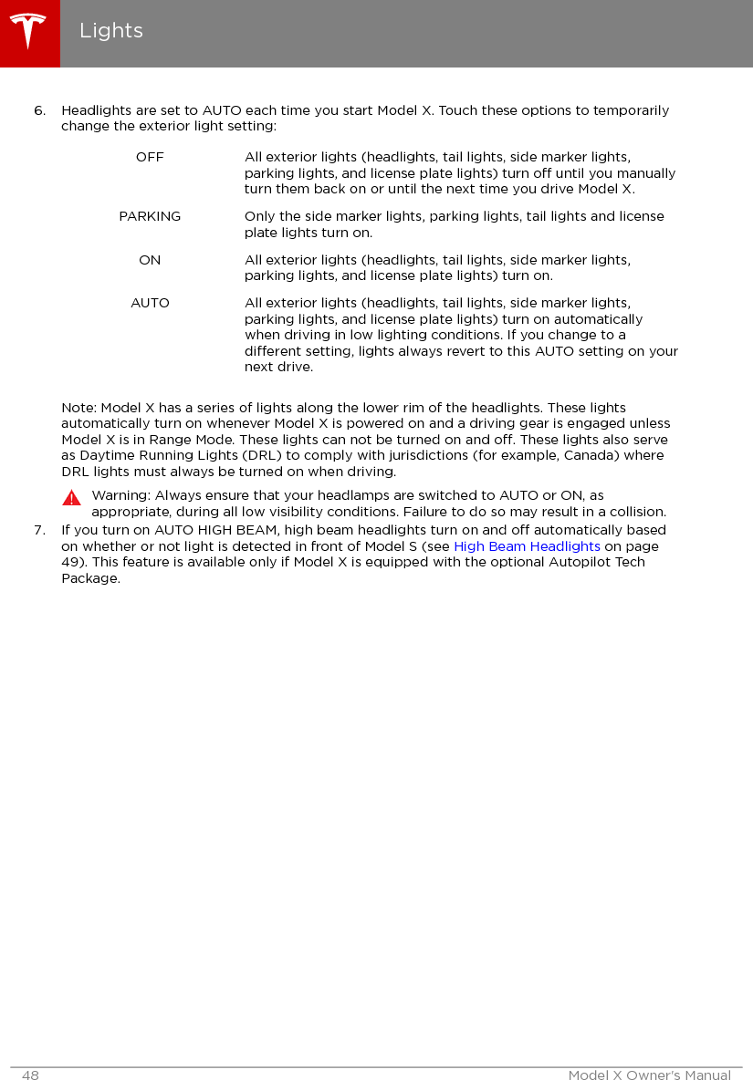 6. Headlights are set to AUTO each time you start Model X. Touch these options to temporarilychange the exterior light setting:OFF All exterior lights (headlights, tail lights, side marker lights,parking lights, and license plate lights) turn o until you manuallyturn them back on or until the next time you drive Model X.PARKING Only the side marker lights, parking lights, tail lights and licenseplate lights turn on.ON All exterior lights (headlights, tail lights, side marker lights,parking lights, and license plate lights) turn on.AUTO All exterior lights (headlights, tail lights, side marker lights,parking lights, and license plate lights) turn on automaticallywhen driving in low lighting conditions. If you change to adierent setting, lights always revert to this AUTO setting on yournext drive.Note: Model X has a series of lights along the lower rim of the headlights. These lightsautomatically turn on whenever Model X is powered on and a driving gear is engaged unlessModel X is in Range Mode. These lights can not be turned on and o. These lights also serveas Daytime Running Lights (DRL) to comply with jurisdictions (for example, Canada) whereDRL lights must always be turned on when driving.Warning: Always ensure that your headlamps are switched to AUTO or ON, asappropriate, during all low visibility conditions. Failure to do so may result in a collision.7. If you turn on AUTO HIGH BEAM, high beam headlights turn on and o automatically basedon whether or not light is detected in front of Model S (see High Beam Headlights on page49). This feature is available only if Model X is equipped with the optional Autopilot TechPackage.Lights48 Model X Owner&apos;s Manual