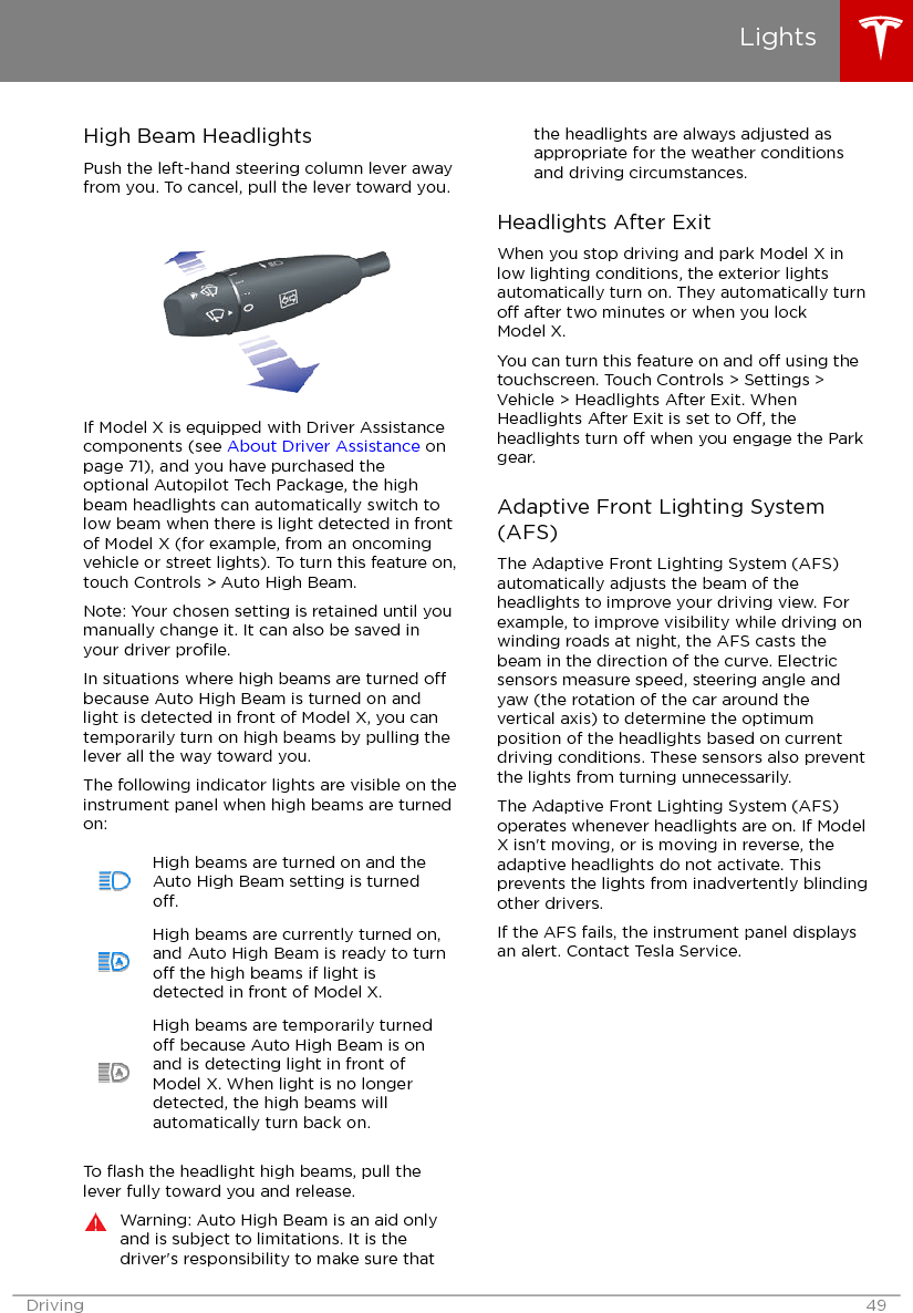 High Beam HeadlightsPush the left-hand steering column lever awayfrom you. To cancel, pull the lever toward you.If Model X is equipped with Driver Assistancecomponents (see About Driver Assistance onpage 71), and you have purchased theoptional Autopilot Tech Package, the highbeam headlights can automatically switch tolow beam when there is light detected in frontof Model X (for example, from an oncomingvehicle or street lights). To turn this feature on,touch Controls &gt; Auto High Beam.Note: Your chosen setting is retained until youmanually change it. It can also be saved inyour driver proﬁle.In situations where high beams are turned obecause Auto High Beam is turned on andlight is detected in front of Model X, you cantemporarily turn on high beams by pulling thelever all the way toward you.The following indicator lights are visible on theinstrument panel when high beams are turnedon:High beams are turned on and theAuto High Beam setting is turnedo.High beams are currently turned on,and Auto High Beam is ready to turno the high beams if light isdetected in front of Model X.High beams are temporarily turnedo because Auto High Beam is onand is detecting light in front ofModel X. When light is no longerdetected, the high beams willautomatically turn back on.To ﬂash the headlight high beams, pull thelever fully toward you and release.Warning: Auto High Beam is an aid onlyand is subject to limitations. It is thedriver&apos;s responsibility to make sure thatthe headlights are always adjusted asappropriate for the weather conditionsand driving circumstances.Headlights After ExitWhen you stop driving and park Model X inlow lighting conditions, the exterior lightsautomatically turn on. They automatically turno after two minutes or when you lockModel X.You can turn this feature on and o using thetouchscreen. Touch Controls &gt; Settings &gt;Vehicle &gt; Headlights After Exit. WhenHeadlights After Exit is set to O, theheadlights turn o when you engage the Parkgear.Adaptive Front Lighting System(AFS)The Adaptive Front Lighting System (AFS)automatically adjusts the beam of theheadlights to improve your driving view. Forexample, to improve visibility while driving onwinding roads at night, the AFS casts thebeam in the direction of the curve. Electricsensors measure speed, steering angle andyaw (the rotation of the car around thevertical axis) to determine the optimumposition of the headlights based on currentdriving conditions. These sensors also preventthe lights from turning unnecessarily.The Adaptive Front Lighting System (AFS)operates whenever headlights are on. If ModelX isn&apos;t moving, or is moving in reverse, theadaptive headlights do not activate. Thisprevents the lights from inadvertently blindingother drivers.If the AFS fails, the instrument panel displaysan alert. Contact Tesla Service.LightsDriving 49