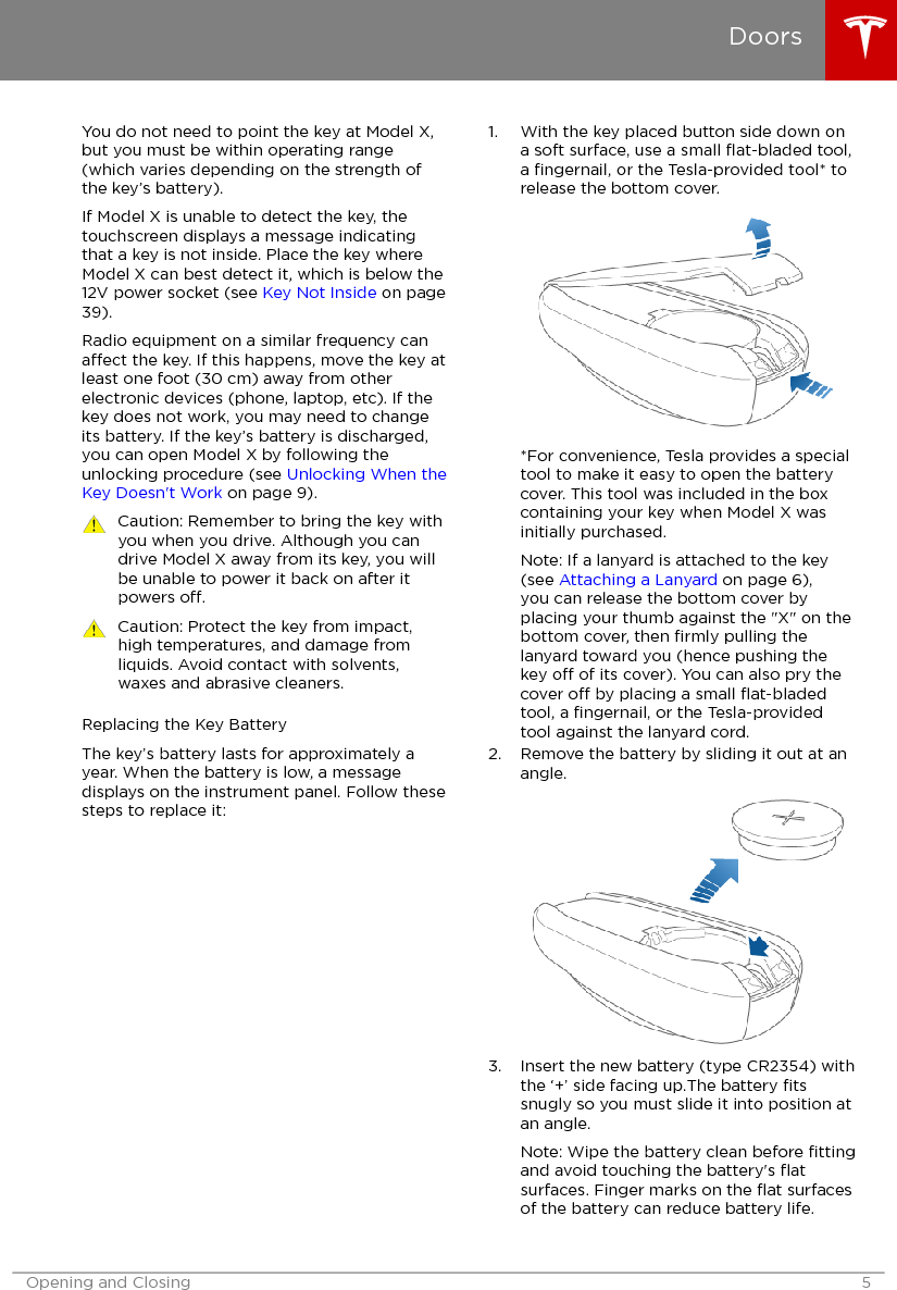 You do not need to point the key at Model X,but you must be within operating range(which varies depending on the strength ofthe key’s battery).If Model X is unable to detect the key, thetouchscreen displays a message indicatingthat a key is not inside. Place the key whereModel X can best detect it, which is below the12V power socket (see Key Not Inside on page39).Radio equipment on a similar frequency canaect the key. If this happens, move the key atleast one foot (30 cm) away from otherelectronic devices (phone, laptop, etc). If thekey does not work, you may need to changeits battery. If the key’s battery is discharged,you can open Model X by following theunlocking procedure (see Unlocking When theKey Doesn&apos;t Work on page 9).Caution: Remember to bring the key withyou when you drive. Although you candrive Model X away from its key, you willbe unable to power it back on after itpowers o.Caution: Protect the key from impact,high temperatures, and damage fromliquids. Avoid contact with solvents,waxes and abrasive cleaners.Replacing the Key BatteryThe key’s battery lasts for approximately ayear. When the battery is low, a messagedisplays on the instrument panel. Follow thesesteps to replace it:1. With the key placed button side down ona soft surface, use a small ﬂat-bladed tool,a ﬁngernail, or the Tesla-provided tool* torelease the bottom cover.*For convenience, Tesla provides a specialtool to make it easy to open the batterycover. This tool was included in the boxcontaining your key when Model X wasinitially purchased.Note: If a lanyard is attached to the key(see Attaching a Lanyard on page 6),you can release the bottom cover byplacing your thumb against the &quot;X&quot; on thebottom cover, then ﬁrmly pulling thelanyard toward you (hence pushing thekey o of its cover). You can also pry thecover o by placing a small ﬂat-bladedtool, a ﬁngernail, or the Tesla-providedtool against the lanyard cord.2. Remove the battery by sliding it out at anangle.3. Insert the new battery (type CR2354) withthe ‘+’ side facing up.The battery ﬁtssnugly so you must slide it into position atan angle.Note: Wipe the battery clean before ﬁttingand avoid touching the battery&apos;s ﬂatsurfaces. Finger marks on the ﬂat surfacesof the battery can reduce battery life.DoorsOpening and Closing 5