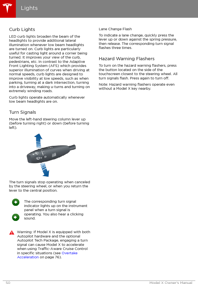 Curb LightsLED curb lights broaden the beam of theheadlights to provide additional lateralillumination whenever low beam headlightsare turned on. Curb lights are particularlyuseful for casting light around a corner beingturned. It improves your view of the curb,pedestrians, etc. In contrast to the AdaptiveFront Lighting System (AFS) which providessuperior illumination of curves when driving atnormal speeds, curb lights are designed toimprove visibility at low speeds, such as whenparking, turning at a dark intersection, turninginto a driveway, making u-turns and turning onextremely winding roads.Curb lights operate automatically wheneverlow beam headlights are on.Turn SignalsMove the left-hand steering column lever up(before turning right) or down (before turningleft).The turn signals stop operating when canceledby the steering wheel, or when you return thelever to the central position.The corresponding turn signalindicator lights up on the instrumentpanel when a turn signal isoperating. You also hear a clickingsound.Warning: If Model X is equipped with bothAutopilot hardware and the optionalAutopilot Tech Package, engaging a turnsignal can cause Model X to acceleratewhen using Trac-Aware Cruise Controlin speciﬁc situations (see OvertakeAcceleration on page 76).Lane Change FlashTo indicate a lane change, quickly press thelever up or down against the spring pressure,then release. The corresponding turn signalﬂashes three times.Hazard Warning FlashersTo turn on the hazard warning ﬂashers, pressthe button located on the side of thetouchscreen closest to the steering wheel. Allturn signals ﬂash. Press again to turn o.Note: Hazard warning ﬂashers operate evenwithout a Model X key nearby.Lights50 Model X Owner&apos;s Manual