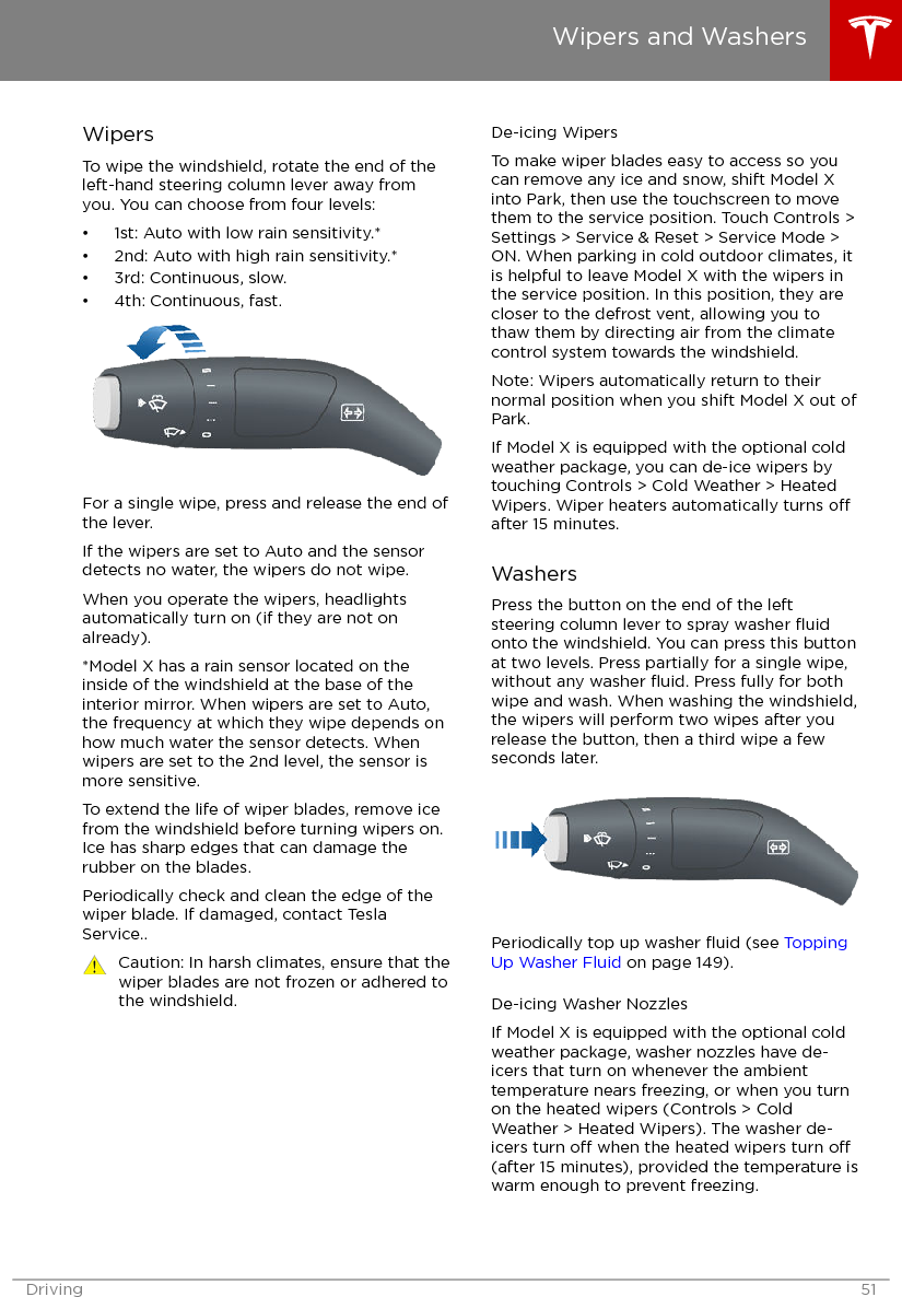 WipersTo wipe the windshield, rotate the end of theleft-hand steering column lever away fromyou. You can choose from four levels:• 1st: Auto with low rain sensitivity.*• 2nd: Auto with high rain sensitivity.*• 3rd: Continuous, slow.• 4th: Continuous, fast.For a single wipe, press and release the end ofthe lever.If the wipers are set to Auto and the sensordetects no water, the wipers do not wipe.When you operate the wipers, headlightsautomatically turn on (if they are not onalready).*Model X has a rain sensor located on theinside of the windshield at the base of theinterior mirror. When wipers are set to Auto,the frequency at which they wipe depends onhow much water the sensor detects. Whenwipers are set to the 2nd level, the sensor ismore sensitive.To extend the life of wiper blades, remove icefrom the windshield before turning wipers on.Ice has sharp edges that can damage therubber on the blades.Periodically check and clean the edge of thewiper blade. If damaged, contact TeslaService..Caution: In harsh climates, ensure that thewiper blades are not frozen or adhered tothe windshield.De-icing WipersTo make wiper blades easy to access so youcan remove any ice and snow, shift Model Xinto Park, then use the touchscreen to movethem to the service position. Touch Controls &gt;Settings &gt; Service &amp; Reset &gt; Service Mode &gt;ON. When parking in cold outdoor climates, itis helpful to leave Model X with the wipers inthe service position. In this position, they arecloser to the defrost vent, allowing you tothaw them by directing air from the climatecontrol system towards the windshield.Note: Wipers automatically return to theirnormal position when you shift Model X out ofPark.If Model X is equipped with the optional coldweather package, you can de-ice wipers bytouching Controls &gt; Cold Weather &gt; HeatedWipers. Wiper heaters automatically turns oafter 15 minutes.WashersPress the button on the end of the leftsteering column lever to spray washer ﬂuidonto the windshield. You can press this buttonat two levels. Press partially for a single wipe,without any washer ﬂuid. Press fully for bothwipe and wash. When washing the windshield,the wipers will perform two wipes after yourelease the button, then a third wipe a fewseconds later.Periodically top up washer ﬂuid (see ToppingUp Washer Fluid on page 149).De-icing Washer NozzlesIf Model X is equipped with the optional coldweather package, washer nozzles have de-icers that turn on whenever the ambienttemperature nears freezing, or when you turnon the heated wipers (Controls &gt; ColdWeather &gt; Heated Wipers). The washer de-icers turn o when the heated wipers turn o(after 15 minutes), provided the temperature iswarm enough to prevent freezing.Wipers and WashersDriving 51