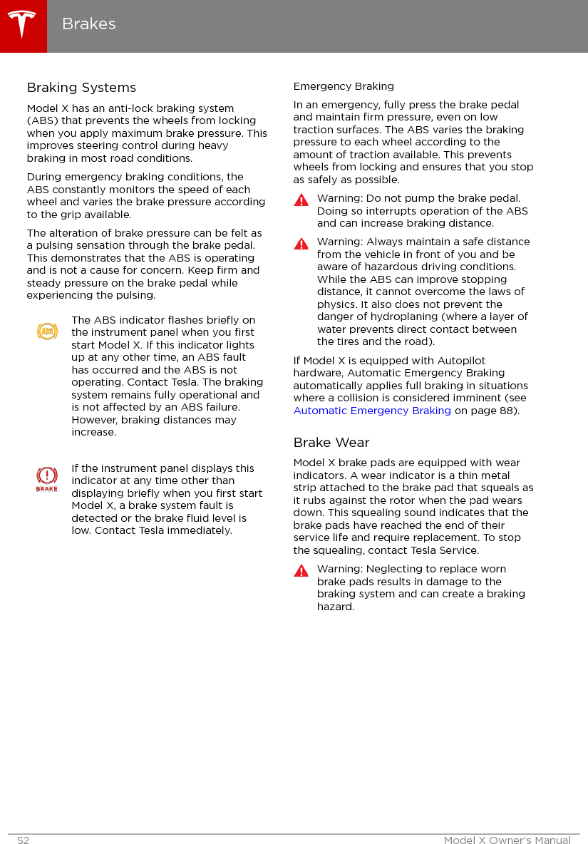 Braking SystemsModel X has an anti-lock braking system(ABS) that prevents the wheels from lockingwhen you apply maximum brake pressure. Thisimproves steering control during heavybraking in most road conditions.During emergency braking conditions, theABS constantly monitors the speed of eachwheel and varies the brake pressure accordingto the grip available.The alteration of brake pressure can be felt asa pulsing sensation through the brake pedal.This demonstrates that the ABS is operatingand is not a cause for concern. Keep ﬁrm andsteady pressure on the brake pedal whileexperiencing the pulsing.The ABS indicator ﬂashes brieﬂy onthe instrument panel when you ﬁrststart Model X. If this indicator lightsup at any other time, an ABS faulthas occurred and the ABS is notoperating. Contact Tesla. The brakingsystem remains fully operational andis not aected by an ABS failure.However, braking distances mayincrease.If the instrument panel displays thisindicator at any time other thandisplaying brieﬂy when you ﬁrst startModel X, a brake system fault isdetected or the brake ﬂuid level islow. Contact Tesla immediately.Emergency BrakingIn an emergency, fully press the brake pedaland maintain ﬁrm pressure, even on lowtraction surfaces. The ABS varies the brakingpressure to each wheel according to theamount of traction available. This preventswheels from locking and ensures that you stopas safely as possible.Warning: Do not pump the brake pedal.Doing so interrupts operation of the ABSand can increase braking distance.Warning: Always maintain a safe distancefrom the vehicle in front of you and beaware of hazardous driving conditions.While the ABS can improve stoppingdistance, it cannot overcome the laws ofphysics. It also does not prevent thedanger of hydroplaning (where a layer ofwater prevents direct contact betweenthe tires and the road).If Model X is equipped with Autopilothardware, Automatic Emergency Brakingautomatically applies full braking in situationswhere a collision is considered imminent (see Automatic Emergency Braking on page 88).Brake WearModel X brake pads are equipped with wearindicators. A wear indicator is a thin metalstrip attached to the brake pad that squeals asit rubs against the rotor when the pad wearsdown. This squealing sound indicates that thebrake pads have reached the end of theirservice life and require replacement. To stopthe squealing, contact Tesla Service.Warning: Neglecting to replace wornbrake pads results in damage to thebraking system and can create a brakinghazard.Brakes52 Model X Owner&apos;s Manual