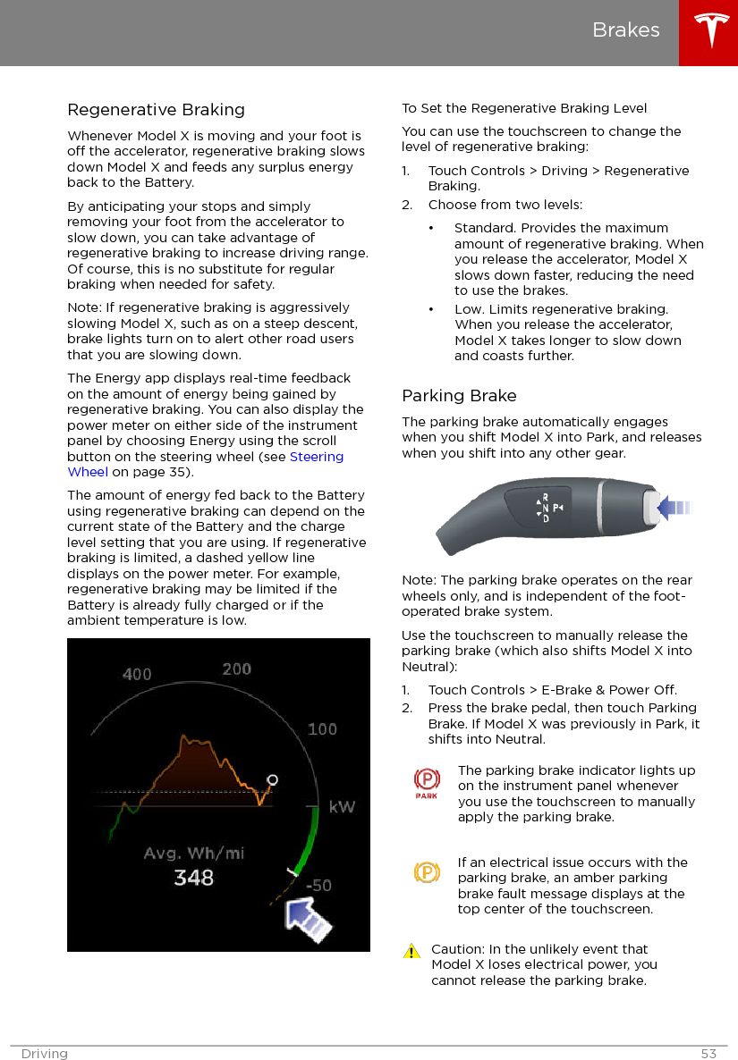 Regenerative BrakingWhenever Model X is moving and your foot iso the accelerator, regenerative braking slowsdown Model X and feeds any surplus energyback to the Battery.By anticipating your stops and simplyremoving your foot from the accelerator toslow down, you can take advantage ofregenerative braking to increase driving range.Of course, this is no substitute for regularbraking when needed for safety.Note: If regenerative braking is aggressivelyslowing Model X, such as on a steep descent,brake lights turn on to alert other road usersthat you are slowing down.The Energy app displays real-time feedbackon the amount of energy being gained byregenerative braking. You can also display thepower meter on either side of the instrumentpanel by choosing Energy using the scrollbutton on the steering wheel (see SteeringWheel on page 35).The amount of energy fed back to the Batteryusing regenerative braking can depend on thecurrent state of the Battery and the chargelevel setting that you are using. If regenerativebraking is limited, a dashed yellow linedisplays on the power meter. For example,regenerative braking may be limited if theBattery is already fully charged or if theambient temperature is low.To Set the Regenerative Braking LevelYou can use the touchscreen to change thelevel of regenerative braking:1. Touch Controls &gt; Driving &gt; RegenerativeBraking.2. Choose from two levels:• Standard. Provides the maximumamount of regenerative braking. Whenyou release the accelerator, Model Xslows down faster, reducing the needto use the brakes.• Low. Limits regenerative braking.When you release the accelerator,Model X takes longer to slow downand coasts further.Parking BrakeThe parking brake automatically engageswhen you shift Model X into Park, and releaseswhen you shift into any other gear.Note: The parking brake operates on the rearwheels only, and is independent of the foot-operated brake system.Use the touchscreen to manually release theparking brake (which also shifts Model X intoNeutral):1. Touch Controls &gt; E-Brake &amp; Power O.2. Press the brake pedal, then touch ParkingBrake. If Model X was previously in Park, itshifts into Neutral.The parking brake indicator lights upon the instrument panel wheneveryou use the touchscreen to manuallyapply the parking brake.If an electrical issue occurs with theparking brake, an amber parkingbrake fault message displays at thetop center of the touchscreen.Caution: In the unlikely event thatModel X loses electrical power, youcannot release the parking brake.BrakesDriving 53