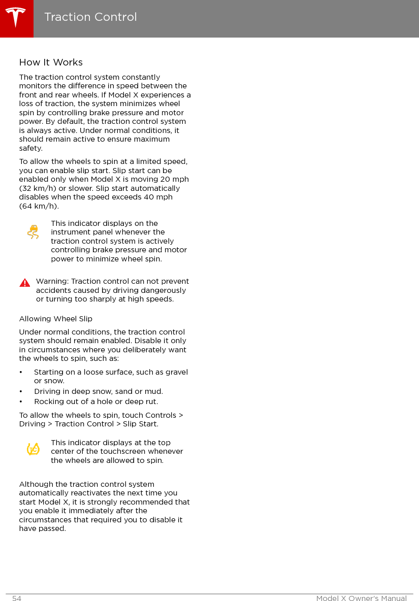 How It WorksThe traction control system constantlymonitors the dierence in speed between thefront and rear wheels. If Model X experiences aloss of traction, the system minimizes wheelspin by controlling brake pressure and motorpower. By default, the traction control systemis always active. Under normal conditions, itshould remain active to ensure maximumsafety.To allow the wheels to spin at a limited speed,you can enable slip start. Slip start can beenabled only when Model X is moving 20 mph(32 km/h) or slower. Slip start automaticallydisables when the speed exceeds 40 mph(64 km/h).This indicator displays on theinstrument panel whenever thetraction control system is activelycontrolling brake pressure and motorpower to minimize wheel spin.Warning: Traction control can not preventaccidents caused by driving dangerouslyor turning too sharply at high speeds.Allowing Wheel SlipUnder normal conditions, the traction controlsystem should remain enabled. Disable it onlyin circumstances where you deliberately wantthe wheels to spin, such as:• Starting on a loose surface, such as gravelor snow.• Driving in deep snow, sand or mud.• Rocking out of a hole or deep rut.To allow the wheels to spin, touch Controls &gt;Driving &gt; Traction Control &gt; Slip Start.This indicator displays at the topcenter of the touchscreen wheneverthe wheels are allowed to spin.Although the traction control systemautomatically reactivates the next time youstart Model X, it is strongly recommended thatyou enable it immediately after thecircumstances that required you to disable ithave passed.Traction Control54 Model X Owner&apos;s Manual