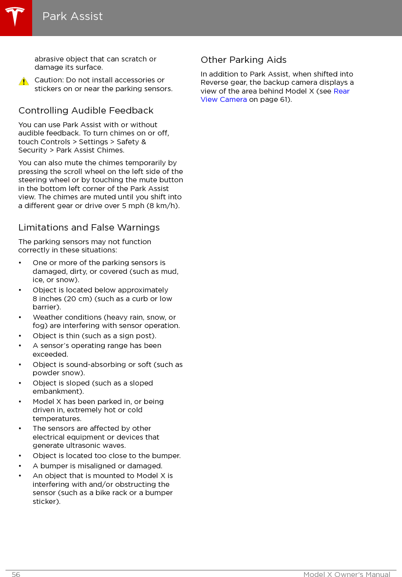 abrasive object that can scratch ordamage its surface.Caution: Do not install accessories orstickers on or near the parking sensors.Controlling Audible FeedbackYou can use Park Assist with or withoutaudible feedback. To turn chimes on or o,touch Controls &gt; Settings &gt; Safety &amp;Security &gt; Park Assist Chimes.You can also mute the chimes temporarily bypressing the scroll wheel on the left side of thesteering wheel or by touching the mute buttonin the bottom left corner of the Park Assistview. The chimes are muted until you shift intoa dierent gear or drive over 5 mph (8 km/h).Limitations and False WarningsThe parking sensors may not functioncorrectly in these situations:• One or more of the parking sensors isdamaged, dirty, or covered (such as mud,ice, or snow).• Object is located below approximately8 inches (20 cm) (such as a curb or lowbarrier).• Weather conditions (heavy rain, snow, orfog) are interfering with sensor operation.• Object is thin (such as a sign post).• A sensor’s operating range has beenexceeded.• Object is sound-absorbing or soft (such aspowder snow).• Object is sloped (such as a slopedembankment).• Model X has been parked in, or beingdriven in, extremely hot or coldtemperatures.• The sensors are aected by otherelectrical equipment or devices thatgenerate ultrasonic waves.• Object is located too close to the bumper.• A bumper is misaligned or damaged.• An object that is mounted to Model X isinterfering with and/or obstructing thesensor (such as a bike rack or a bumpersticker).Other Parking AidsIn addition to Park Assist, when shifted intoReverse gear, the backup camera displays aview of the area behind Model X (see RearView Camera on page 61).Park Assist56 Model X Owner&apos;s Manual