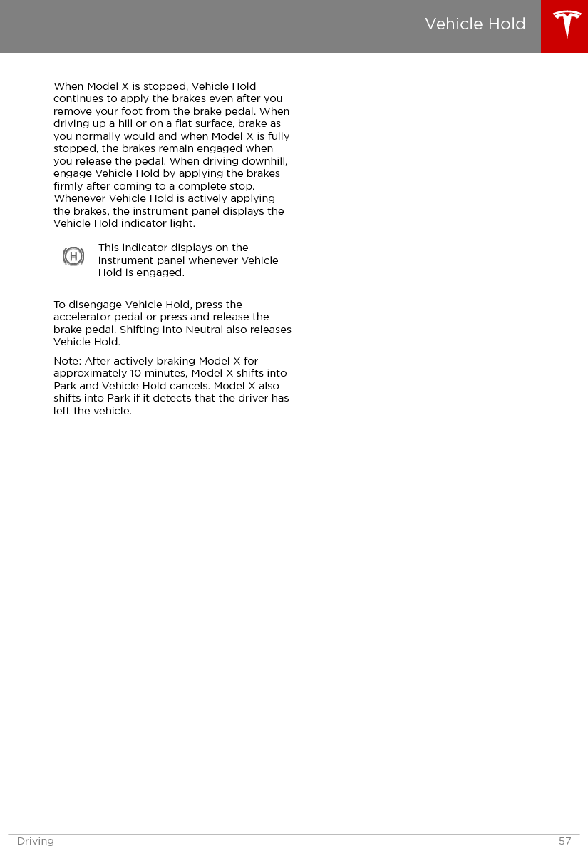 When Model X is stopped, Vehicle Holdcontinues to apply the brakes even after youremove your foot from the brake pedal. Whendriving up a hill or on a ﬂat surface, brake asyou normally would and when Model X is fullystopped, the brakes remain engaged whenyou release the pedal. When driving downhill,engage Vehicle Hold by applying the brakesﬁrmly after coming to a complete stop.Whenever Vehicle Hold is actively applyingthe brakes, the instrument panel displays theVehicle Hold indicator light.This indicator displays on theinstrument panel whenever VehicleHold is engaged.To disengage Vehicle Hold, press theaccelerator pedal or press and release thebrake pedal. Shifting into Neutral also releasesVehicle Hold.Note: After actively braking Model X forapproximately 10 minutes, Model X shifts intoPark and Vehicle Hold cancels. Model X alsoshifts into Park if it detects that the driver hasleft the vehicle.Vehicle HoldDriving 57