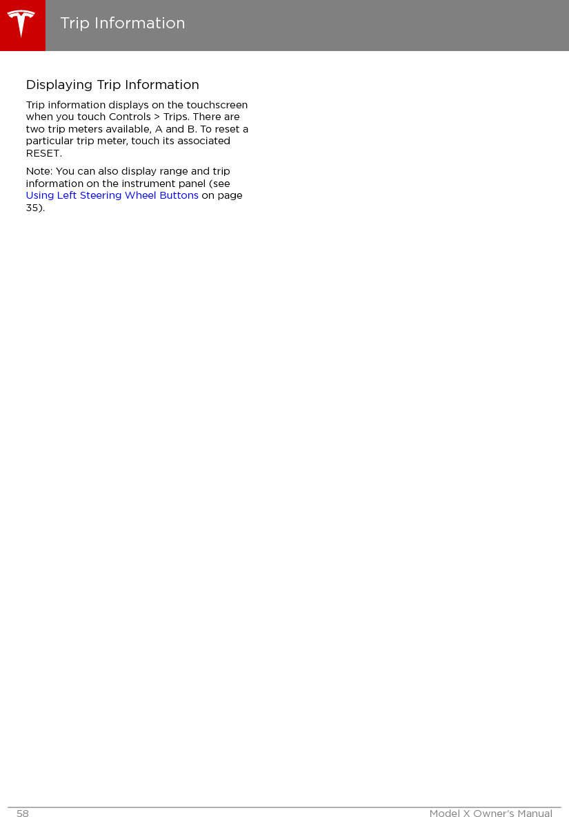 Displaying Trip InformationTrip information displays on the touchscreenwhen you touch Controls &gt; Trips. There aretwo trip meters available, A and B. To reset aparticular trip meter, touch its associatedRESET.Note: You can also display range and tripinformation on the instrument panel (see Using Left Steering Wheel Buttons on page35).Trip Information58 Model X Owner&apos;s Manual