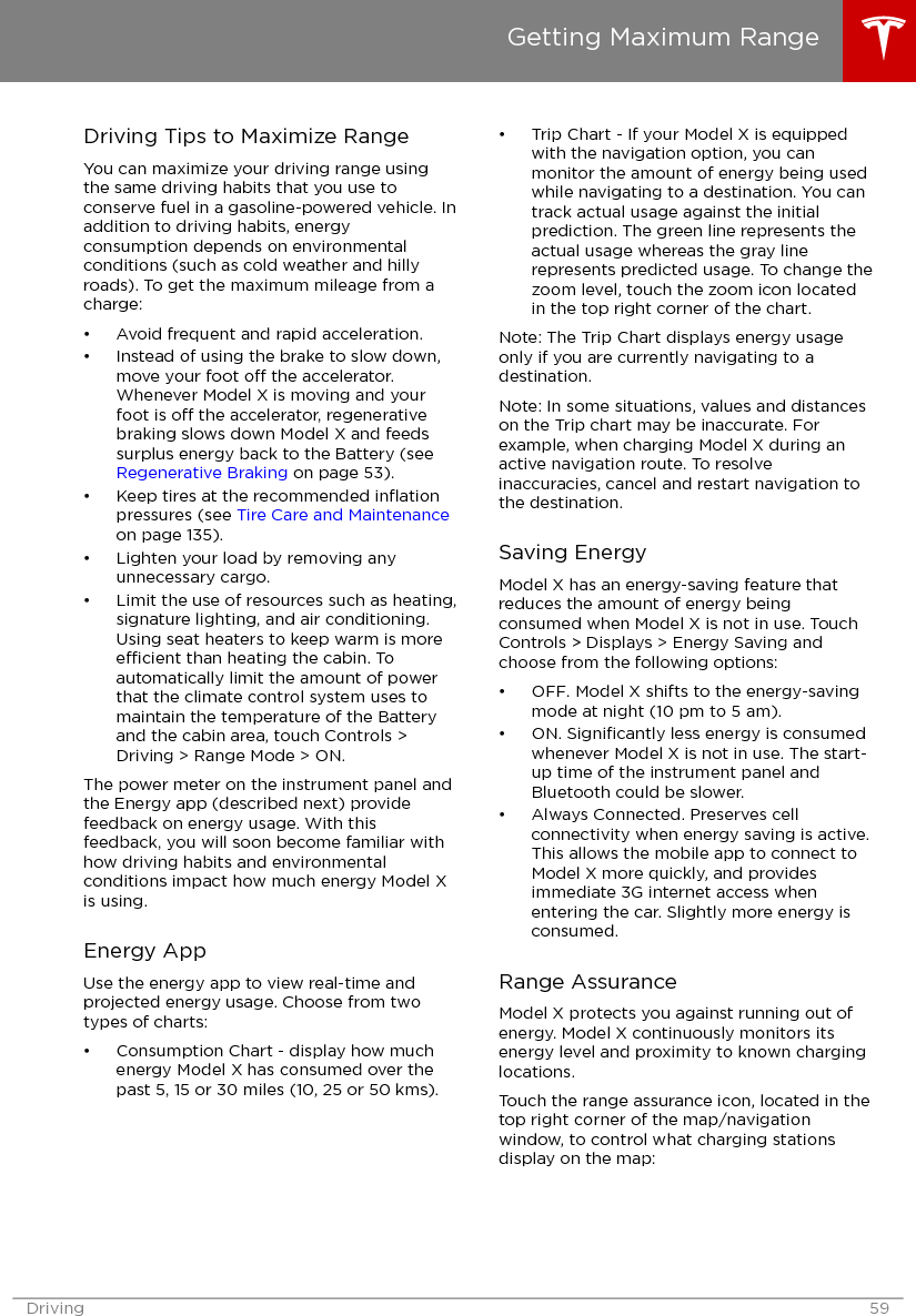 Driving Tips to Maximize RangeYou can maximize your driving range usingthe same driving habits that you use toconserve fuel in a gasoline-powered vehicle. Inaddition to driving habits, energyconsumption depends on environmentalconditions (such as cold weather and hillyroads). To get the maximum mileage from acharge:• Avoid frequent and rapid acceleration.• Instead of using the brake to slow down,move your foot o the accelerator.Whenever Model X is moving and yourfoot is o the accelerator, regenerativebraking slows down Model X and feedssurplus energy back to the Battery (see Regenerative Braking on page 53).• Keep tires at the recommended inﬂationpressures (see Tire Care and Maintenanceon page 135).• Lighten your load by removing anyunnecessary cargo.• Limit the use of resources such as heating,signature lighting, and air conditioning.Using seat heaters to keep warm is moreecient than heating the cabin. Toautomatically limit the amount of powerthat the climate control system uses tomaintain the temperature of the Batteryand the cabin area, touch Controls &gt;Driving &gt; Range Mode &gt; ON.The power meter on the instrument panel andthe Energy app (described next) providefeedback on energy usage. With thisfeedback, you will soon become familiar withhow driving habits and environmentalconditions impact how much energy Model Xis using.Energy AppUse the energy app to view real-time andprojected energy usage. Choose from twotypes of charts:• Consumption Chart - display how muchenergy Model X has consumed over thepast 5, 15 or 30 miles (10, 25 or 50 kms).• Trip Chart - If your Model X is equippedwith the navigation option, you canmonitor the amount of energy being usedwhile navigating to a destination. You cantrack actual usage against the initialprediction. The green line represents theactual usage whereas the gray linerepresents predicted usage. To change thezoom level, touch the zoom icon locatedin the top right corner of the chart.Note: The Trip Chart displays energy usageonly if you are currently navigating to adestination.Note: In some situations, values and distanceson the Trip chart may be inaccurate. Forexample, when charging Model X during anactive navigation route. To resolveinaccuracies, cancel and restart navigation tothe destination.Saving EnergyModel X has an energy-saving feature thatreduces the amount of energy beingconsumed when Model X is not in use. TouchControls &gt; Displays &gt; Energy Saving andchoose from the following options:• OFF. Model X shifts to the energy-savingmode at night (10 pm to 5 am).• ON. Signiﬁcantly less energy is consumedwhenever Model X is not in use. The start-up time of the instrument panel andBluetooth could be slower.• Always Connected. Preserves cellconnectivity when energy saving is active.This allows the mobile app to connect toModel X more quickly, and providesimmediate 3G internet access whenentering the car. Slightly more energy isconsumed.Range AssuranceModel X protects you against running out ofenergy. Model X continuously monitors itsenergy level and proximity to known charginglocations.Touch the range assurance icon, located in thetop right corner of the map/navigationwindow, to control what charging stationsdisplay on the map:Getting Maximum RangeDriving 59