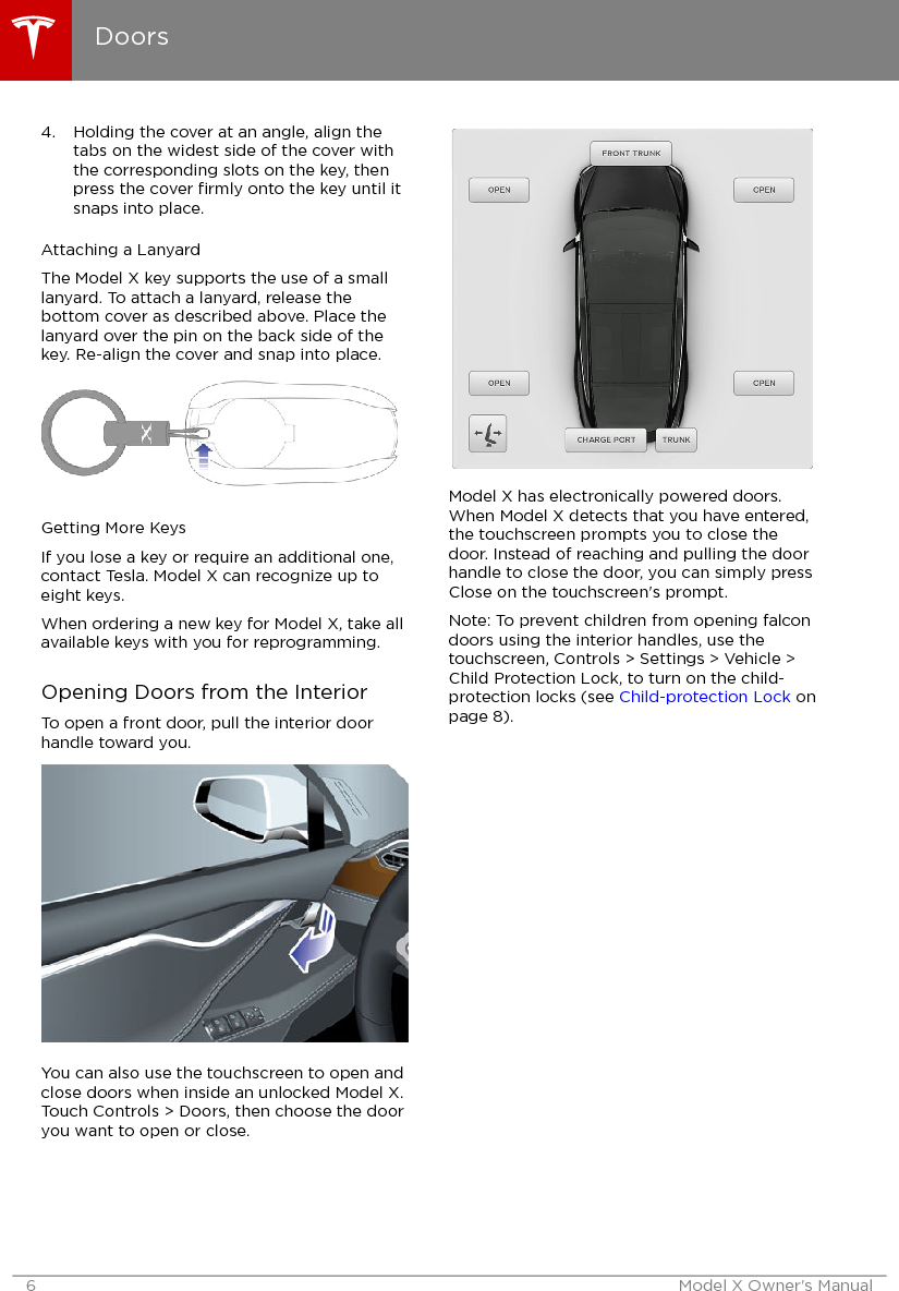 4. Holding the cover at an angle, align thetabs on the widest side of the cover withthe corresponding slots on the key, thenpress the cover ﬁrmly onto the key until itsnaps into place.Attaching a LanyardThe Model X key supports the use of a smalllanyard. To attach a lanyard, release thebottom cover as described above. Place thelanyard over the pin on the back side of thekey. Re-align the cover and snap into place.Getting More KeysIf you lose a key or require an additional one,contact Tesla. Model X can recognize up toeight keys.When ordering a new key for Model X, take allavailable keys with you for reprogramming.Opening Doors from the InteriorTo open a front door, pull the interior doorhandle toward you.You can also use the touchscreen to open andclose doors when inside an unlocked Model X.Touch Controls &gt; Doors, then choose the dooryou want to open or close.Model X has electronically powered doors.When Model X detects that you have entered,the touchscreen prompts you to close thedoor. Instead of reaching and pulling the doorhandle to close the door, you can simply pressClose on the touchscreen&apos;s prompt.Note: To prevent children from opening falcondoors using the interior handles, use thetouchscreen, Controls &gt; Settings &gt; Vehicle &gt;Child Protection Lock, to turn on the child-protection locks (see Child-protection Lock onpage 8).Doors6 Model X Owner&apos;s Manual