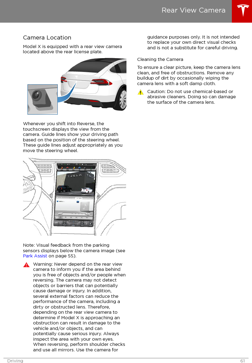 Camera LocationModel X is equipped with a rear view cameralocated above the rear license plate.Whenever you shift into Reverse, thetouchscreen displays the view from thecamera. Guide lines show your driving pathbased on the position of the steering wheel.These guide lines adjust appropriately as youmove the steering wheel.Note: Visual feedback from the parkingsensors displays below the camera image (see Park Assist on page 55).Warning: Never depend on the rear viewcamera to inform you if the area behindyou is free of objects and/or people whenreversing. The camera may not detectobjects or barriers that can potentiallycause damage or injury. In addition,several external factors can reduce theperformance of the camera, including adirty or obstructed lens. Therefore,depending on the rear view camera todetermine if Model X is approaching anobstruction can result in damage to thevehicle and/or objects, and canpotentially cause serious injury. Alwaysinspect the area with your own eyes.When reversing, perform shoulder checksand use all mirrors. Use the camera forguidance purposes only. It is not intendedto replace your own direct visual checksand is not a substitute for careful driving.Cleaning the CameraTo ensure a clear picture, keep the camera lensclean, and free of obstructions. Remove anybuildup of dirt by occasionally wiping thecamera lens with a soft damp cloth.Caution: Do not use chemical-based orabrasive cleaners. Doing so can damagethe surface of the camera lens.Rear View CameraDriving 61