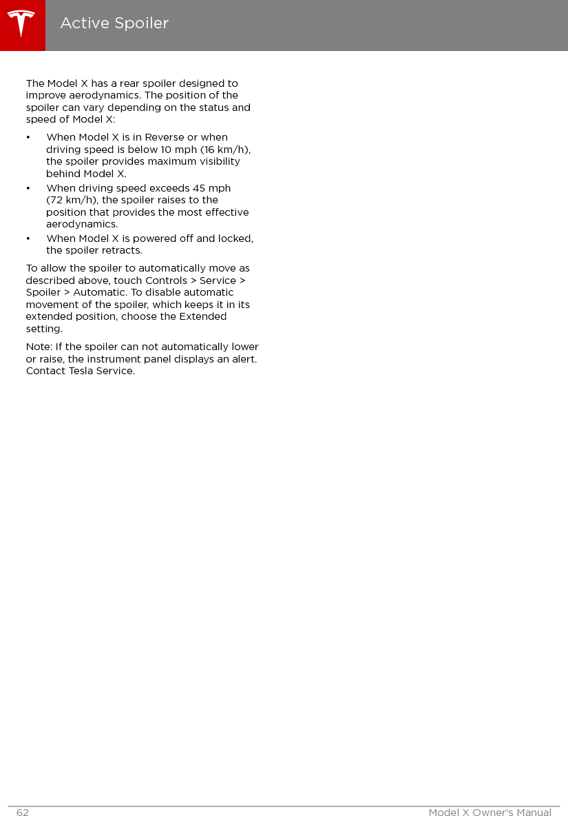 The Model X has a rear spoiler designed toimprove aerodynamics. The position of thespoiler can vary depending on the status andspeed of Model X:• When Model X is in Reverse or whendriving speed is below 10 mph (16 km/h),the spoiler provides maximum visibilitybehind Model X.• When driving speed exceeds 45 mph(72 km/h), the spoiler raises to theposition that provides the most eectiveaerodynamics.• When Model X is powered o and locked,the spoiler retracts.To allow the spoiler to automatically move asdescribed above, touch Controls &gt; Service &gt;Spoiler &gt; Automatic. To disable automaticmovement of the spoiler, which keeps it in itsextended position, choose the Extendedsetting.Note: If the spoiler can not automatically loweror raise, the instrument panel displays an alert.Contact Tesla Service.Active Spoiler62 Model X Owner&apos;s Manual