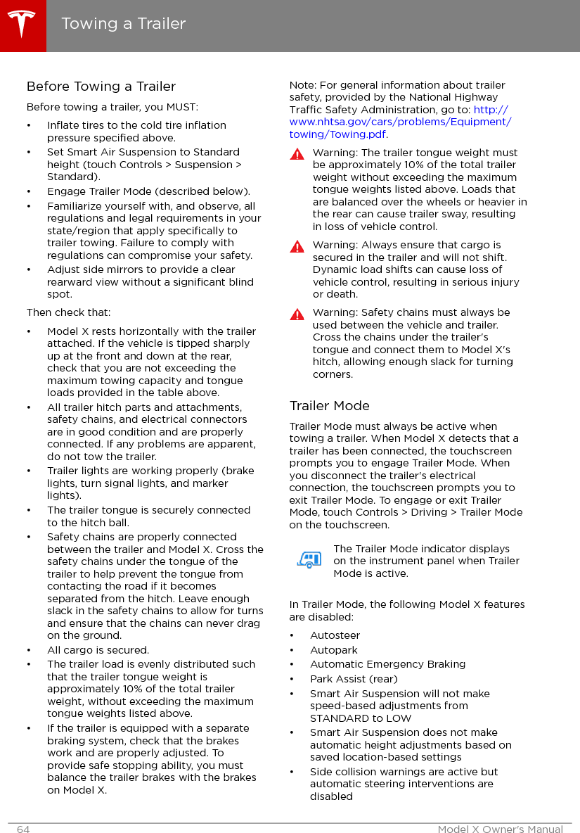 Before Towing a TrailerBefore towing a trailer, you MUST:•Inﬂate tires to the cold tire inﬂationpressure speciﬁed above.• Set Smart Air Suspension to Standardheight (touch Controls &gt; Suspension &gt;Standard).• Engage Trailer Mode (described below).• Familiarize yourself with, and observe, allregulations and legal requirements in yourstate/region that apply speciﬁcally totrailer towing. Failure to comply withregulations can compromise your safety.• Adjust side mirrors to provide a clearrearward view without a signiﬁcant blindspot.Then check that:• Model X rests horizontally with the trailerattached. If the vehicle is tipped sharplyup at the front and down at the rear,check that you are not exceeding themaximum towing capacity and tongueloads provided in the table above.• All trailer hitch parts and attachments,safety chains, and electrical connectorsare in good condition and are properlyconnected. If any problems are apparent,do not tow the trailer.• Trailer lights are working properly (brakelights, turn signal lights, and markerlights).• The trailer tongue is securely connectedto the hitch ball.• Safety chains are properly connectedbetween the trailer and Model X. Cross thesafety chains under the tongue of thetrailer to help prevent the tongue fromcontacting the road if it becomesseparated from the hitch. Leave enoughslack in the safety chains to allow for turnsand ensure that the chains can never dragon the ground.• All cargo is secured.• The trailer load is evenly distributed suchthat the trailer tongue weight isapproximately 10% of the total trailerweight, without exceeding the maximumtongue weights listed above.• If the trailer is equipped with a separatebraking system, check that the brakeswork and are properly adjusted. Toprovide safe stopping ability, you mustbalance the trailer brakes with the brakeson Model X.Note: For general information about trailersafety, provided by the National HighwayTrac Safety Administration, go to: http://www.nhtsa.gov/cars/problems/Equipment/towing/Towing.pdf.Warning: The trailer tongue weight mustbe approximately 10% of the total trailerweight without exceeding the maximumtongue weights listed above. Loads thatare balanced over the wheels or heavier inthe rear can cause trailer sway, resultingin loss of vehicle control.Warning: Always ensure that cargo issecured in the trailer and will not shift.Dynamic load shifts can cause loss ofvehicle control, resulting in serious injuryor death.Warning: Safety chains must always beused between the vehicle and trailer.Cross the chains under the trailer&apos;stongue and connect them to Model X&apos;shitch, allowing enough slack for turningcorners.Trailer ModeTrailer Mode must always be active whentowing a trailer. When Model X detects that atrailer has been connected, the touchscreenprompts you to engage Trailer Mode. Whenyou disconnect the trailer&apos;s electricalconnection, the touchscreen prompts you toexit Trailer Mode. To engage or exit TrailerMode, touch Controls &gt; Driving &gt; Trailer Modeon the touchscreen.The Trailer Mode indicator displayson the instrument panel when TrailerMode is active.In Trailer Mode, the following Model X featuresare disabled:• Autosteer• Autopark• Automatic Emergency Braking• Park Assist (rear)• Smart Air Suspension will not makespeed-based adjustments fromSTANDARD to LOW• Smart Air Suspension does not makeautomatic height adjustments based onsaved location-based settings• Side collision warnings are active butautomatic steering interventions aredisabledTowing a Trailer64 Model X Owner&apos;s Manual