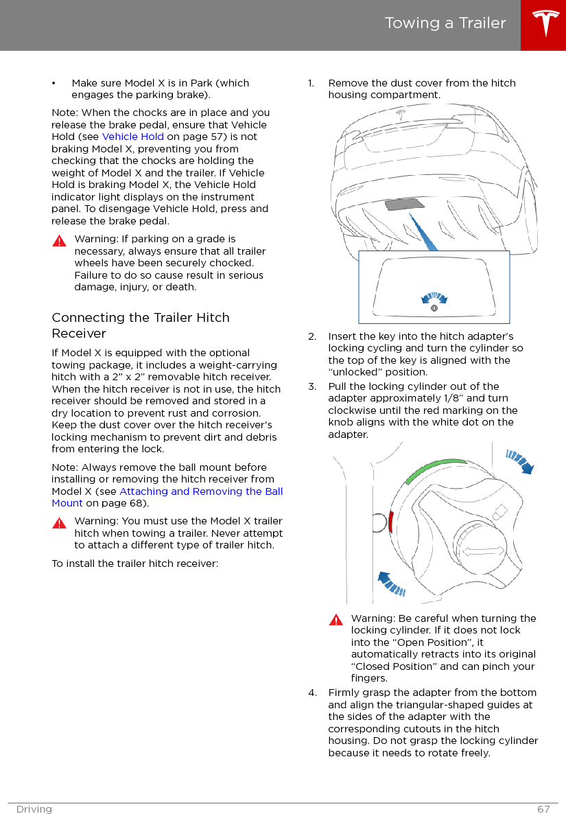 • Make sure Model X is in Park (whichengages the parking brake).Note: When the chocks are in place and yourelease the brake pedal, ensure that VehicleHold (see Vehicle Hold on page 57) is notbraking Model X, preventing you fromchecking that the chocks are holding theweight of Model X and the trailer. If VehicleHold is braking Model X, the Vehicle Holdindicator light displays on the instrumentpanel. To disengage Vehicle Hold, press andrelease the brake pedal.Warning: If parking on a grade isnecessary, always ensure that all trailerwheels have been securely chocked.Failure to do so cause result in seriousdamage, injury, or death.Connecting the Trailer HitchReceiverIf Model X is equipped with the optionaltowing package, it includes a weight-carryinghitch with a 2” x 2” removable hitch receiver.When the hitch receiver is not in use, the hitchreceiver should be removed and stored in adry location to prevent rust and corrosion.Keep the dust cover over the hitch receiver&apos;slocking mechanism to prevent dirt and debrisfrom entering the lock.Note: Always remove the ball mount beforeinstalling or removing the hitch receiver fromModel X (see Attaching and Removing the BallMount on page 68).Warning: You must use the Model X trailerhitch when towing a trailer. Never attemptto attach a dierent type of trailer hitch.To install the trailer hitch receiver:1. Remove the dust cover from the hitchhousing compartment.2. Insert the key into the hitch adapter&apos;slocking cycling and turn the cylinder sothe top of the key is aligned with the“unlocked” position.3. Pull the locking cylinder out of theadapter approximately 1/8” and turnclockwise until the red marking on theknob aligns with the white dot on theadapter.Warning: Be careful when turning thelocking cylinder. If it does not lockinto the “Open Position”, itautomatically retracts into its original“Closed Position” and can pinch yourﬁngers.4. Firmly grasp the adapter from the bottomand align the triangular-shaped guides atthe sides of the adapter with thecorresponding cutouts in the hitchhousing. Do not grasp the locking cylinderbecause it needs to rotate freely.Towing a TrailerDriving 67