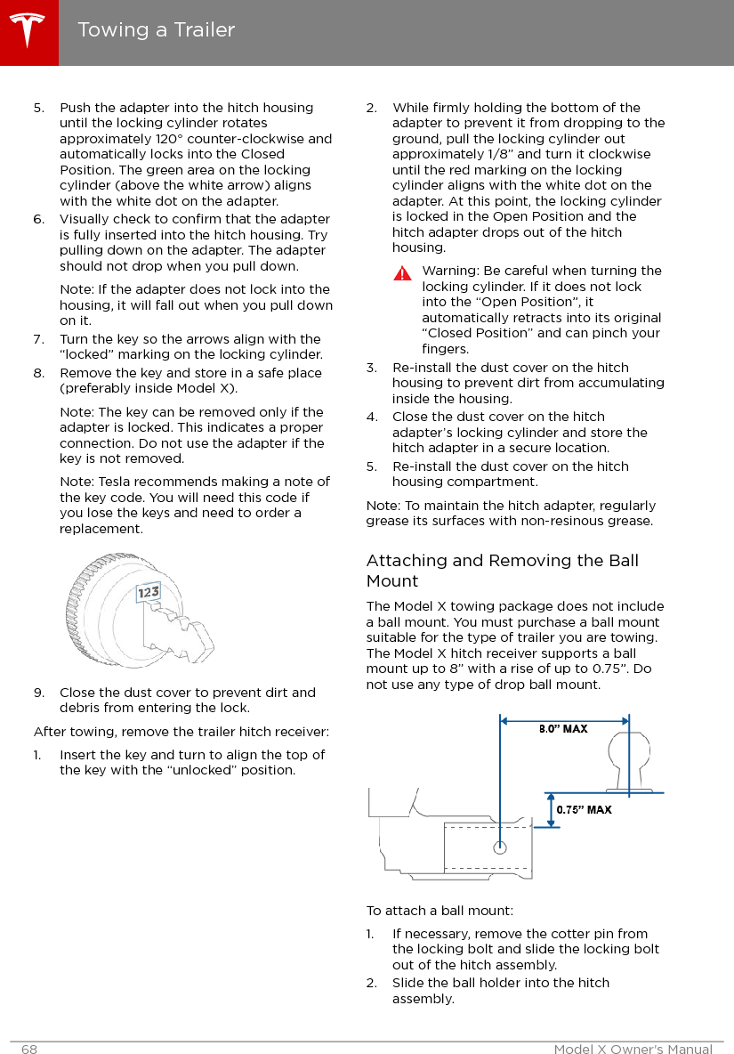 5. Push the adapter into the hitch housinguntil the locking cylinder rotatesapproximately 120° counter-clockwise andautomatically locks into the ClosedPosition. The green area on the lockingcylinder (above the white arrow) alignswith the white dot on the adapter.6. Visually check to conﬁrm that the adapteris fully inserted into the hitch housing. Trypulling down on the adapter. The adaptershould not drop when you pull down.Note: If the adapter does not lock into thehousing, it will fall out when you pull downon it.7. Turn the key so the arrows align with the“locked” marking on the locking cylinder.8. Remove the key and store in a safe place(preferably inside Model X).Note: The key can be removed only if theadapter is locked. This indicates a properconnection. Do not use the adapter if thekey is not removed.Note: Tesla recommends making a note ofthe key code. You will need this code ifyou lose the keys and need to order areplacement.9. Close the dust cover to prevent dirt anddebris from entering the lock.After towing, remove the trailer hitch receiver:1. Insert the key and turn to align the top ofthe key with the “unlocked” position.2. While ﬁrmly holding the bottom of theadapter to prevent it from dropping to theground, pull the locking cylinder outapproximately 1/8” and turn it clockwiseuntil the red marking on the lockingcylinder aligns with the white dot on theadapter. At this point, the locking cylinderis locked in the Open Position and thehitch adapter drops out of the hitchhousing.Warning: Be careful when turning thelocking cylinder. If it does not lockinto the “Open Position”, itautomatically retracts into its original“Closed Position” and can pinch yourﬁngers.3. Re-install the dust cover on the hitchhousing to prevent dirt from accumulatinginside the housing.4. Close the dust cover on the hitchadapter’s locking cylinder and store thehitch adapter in a secure location.5. Re-install the dust cover on the hitchhousing compartment.Note: To maintain the hitch adapter, regularlygrease its surfaces with non-resinous grease.Attaching and Removing the BallMountThe Model X towing package does not includea ball mount. You must purchase a ball mountsuitable for the type of trailer you are towing.The Model X hitch receiver supports a ballmount up to 8” with a rise of up to 0.75”. Donot use any type of drop ball mount.To attach a ball mount:1. If necessary, remove the cotter pin fromthe locking bolt and slide the locking boltout of the hitch assembly.2. Slide the ball holder into the hitchassembly.Towing a Trailer68 Model X Owner&apos;s Manual