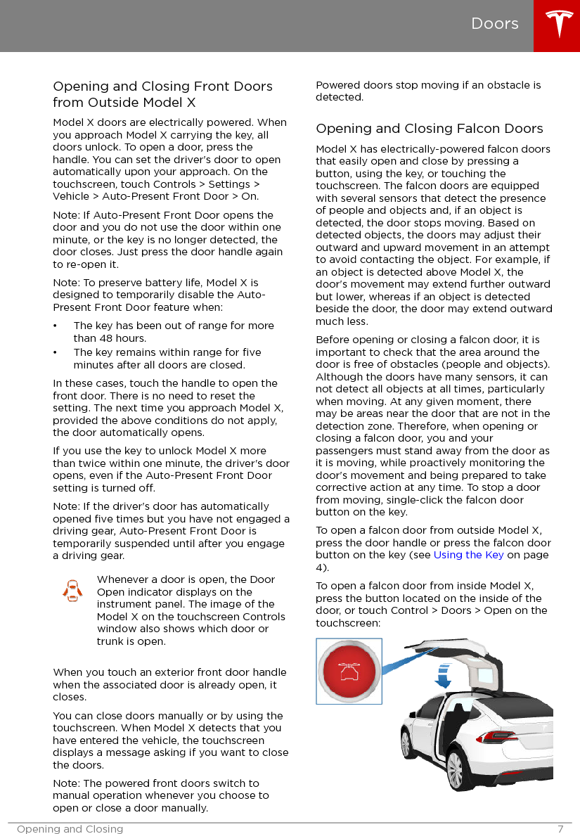 Opening and Closing Front Doorsfrom Outside Model XModel X doors are electrically powered. Whenyou approach Model X carrying the key, alldoors unlock. To open a door, press thehandle. You can set the driver&apos;s door to openautomatically upon your approach. On thetouchscreen, touch Controls &gt; Settings &gt;Vehicle &gt; Auto-Present Front Door &gt; On.Note: If Auto-Present Front Door opens thedoor and you do not use the door within oneminute, or the key is no longer detected, thedoor closes. Just press the door handle againto re-open it.Note: To preserve battery life, Model X isdesigned to temporarily disable the Auto-Present Front Door feature when:• The key has been out of range for morethan 48 hours.• The key remains within range for ﬁveminutes after all doors are closed.In these cases, touch the handle to open thefront door. There is no need to reset thesetting. The next time you approach Model X,provided the above conditions do not apply,the door automatically opens.If you use the key to unlock Model X morethan twice within one minute, the driver&apos;s dooropens, even if the Auto-Present Front Doorsetting is turned o.Note: If the driver&apos;s door has automaticallyopened ﬁve times but you have not engaged adriving gear, Auto-Present Front Door istemporarily suspended until after you engagea driving gear.Whenever a door is open, the DoorOpen indicator displays on theinstrument panel. The image of theModel X on the touchscreen Controlswindow also shows which door ortrunk is open.When you touch an exterior front door handlewhen the associated door is already open, itcloses.You can close doors manually or by using thetouchscreen. When Model X detects that youhave entered the vehicle, the touchscreendisplays a message asking if you want to closethe doors.Note: The powered front doors switch tomanual operation whenever you choose toopen or close a door manually.Powered doors stop moving if an obstacle isdetected.Opening and Closing Falcon DoorsModel X has electrically-powered falcon doorsthat easily open and close by pressing abutton, using the key, or touching thetouchscreen. The falcon doors are equippedwith several sensors that detect the presenceof people and objects and, if an object isdetected, the door stops moving. Based ondetected objects, the doors may adjust theiroutward and upward movement in an attemptto avoid contacting the object. For example, ifan object is detected above Model X, thedoor&apos;s movement may extend further outwardbut lower, whereas if an object is detectedbeside the door, the door may extend outwardmuch less.Before opening or closing a falcon door, it isimportant to check that the area around thedoor is free of obstacles (people and objects).Although the doors have many sensors, it cannot detect all objects at all times, particularlywhen moving. At any given moment, theremay be areas near the door that are not in thedetection zone. Therefore, when opening orclosing a falcon door, you and yourpassengers must stand away from the door asit is moving, while proactively monitoring thedoor&apos;s movement and being prepared to takecorrective action at any time. To stop a doorfrom moving, single-click the falcon doorbutton on the key.To open a falcon door from outside Model X,press the door handle or press the falcon doorbutton on the key (see Using the Key on page4).To open a falcon door from inside Model X,press the button located on the inside of thedoor, or touch Control &gt; Doors &gt; Open on thetouchscreen:DoorsOpening and Closing 7