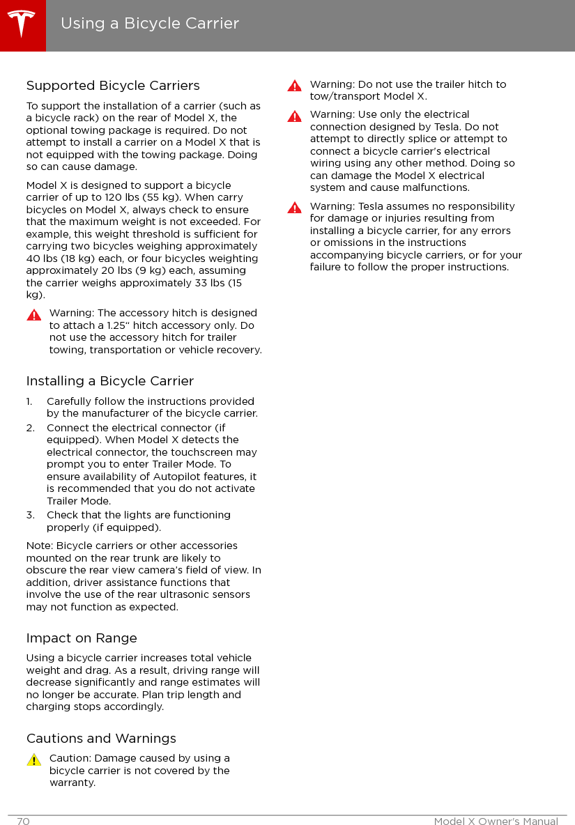 Supported Bicycle CarriersTo support the installation of a carrier (such asa bicycle rack) on the rear of Model X, theoptional towing package is required. Do notattempt to install a carrier on a Model X that isnot equipped with the towing package. Doingso can cause damage.Model X is designed to support a bicyclecarrier of up to 120 lbs (55 kg). When carrybicycles on Model X, always check to ensurethat the maximum weight is not exceeded. Forexample, this weight threshold is sucient forcarrying two bicycles weighing approximately40 lbs (18 kg) each, or four bicycles weightingapproximately 20 lbs (9 kg) each, assumingthe carrier weighs approximately 33 lbs (15kg).Warning: The accessory hitch is designedto attach a 1.25“ hitch accessory only. Donot use the accessory hitch for trailertowing, transportation or vehicle recovery.Installing a Bicycle Carrier1. Carefully follow the instructions providedby the manufacturer of the bicycle carrier.2. Connect the electrical connector (ifequipped). When Model X detects theelectrical connector, the touchscreen mayprompt you to enter Trailer Mode. Toensure availability of Autopilot features, itis recommended that you do not activateTrailer Mode.3. Check that the lights are functioningproperly (if equipped).Note: Bicycle carriers or other accessoriesmounted on the rear trunk are likely toobscure the rear view camera’s ﬁeld of view. Inaddition, driver assistance functions thatinvolve the use of the rear ultrasonic sensorsmay not function as expected.Impact on RangeUsing a bicycle carrier increases total vehicleweight and drag. As a result, driving range willdecrease signiﬁcantly and range estimates willno longer be accurate. Plan trip length andcharging stops accordingly.Cautions and WarningsCaution: Damage caused by using abicycle carrier is not covered by thewarranty.Warning: Do not use the trailer hitch totow/transport Model X.Warning: Use only the electricalconnection designed by Tesla. Do notattempt to directly splice or attempt toconnect a bicycle carrier&apos;s electricalwiring using any other method. Doing socan damage the Model X electricalsystem and cause malfunctions.Warning: Tesla assumes no responsibilityfor damage or injuries resulting frominstalling a bicycle carrier, for any errorsor omissions in the instructionsaccompanying bicycle carriers, or for yourfailure to follow the proper instructions.Using a Bicycle Carrier70 Model X Owner&apos;s Manual