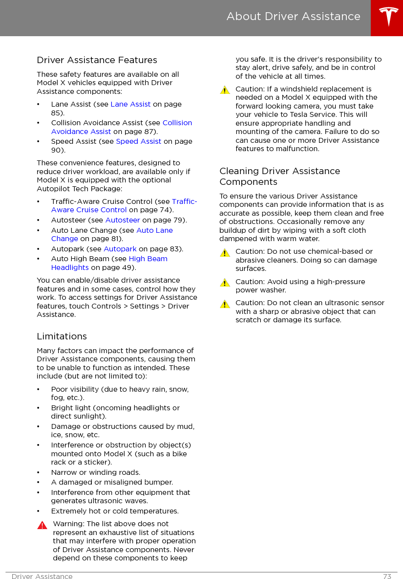 Driver Assistance FeaturesThese safety features are available on allModel X vehicles equipped with DriverAssistance components:• Lane Assist (see Lane Assist on page85).• Collision Avoidance Assist (see CollisionAvoidance Assist on page 87).• Speed Assist (see Speed Assist on page90).These convenience features, designed toreduce driver workload, are available only ifModel X is equipped with the optionalAutopilot Tech Package:•Trac-Aware Cruise Control (see Trac-Aware Cruise Control on page 74).• Autosteer (see Autosteer on page 79).• Auto Lane Change (see Auto LaneChange on page 81).• Autopark (see Autopark on page 83).• Auto High Beam (see High BeamHeadlights on page 49).You can enable/disable driver assistancefeatures and in some cases, control how theywork. To access settings for Driver Assistancefeatures, touch Controls &gt; Settings &gt; DriverAssistance.LimitationsMany factors can impact the performance ofDriver Assistance components, causing themto be unable to function as intended. Theseinclude (but are not limited to):• Poor visibility (due to heavy rain, snow,fog, etc.).• Bright light (oncoming headlights ordirect sunlight).• Damage or obstructions caused by mud,ice, snow, etc.• Interference or obstruction by object(s)mounted onto Model X (such as a bikerack or a sticker).• Narrow or winding roads.• A damaged or misaligned bumper.• Interference from other equipment thatgenerates ultrasonic waves.• Extremely hot or cold temperatures.Warning: The list above does notrepresent an exhaustive list of situationsthat may interfere with proper operationof Driver Assistance components. Neverdepend on these components to keepyou safe. It is the driver&apos;s responsibility tostay alert, drive safely, and be in controlof the vehicle at all times.Caution: If a windshield replacement isneeded on a Model X equipped with theforward looking camera, you must takeyour vehicle to Tesla Service. This willensure appropriate handling andmounting of the camera. Failure to do socan cause one or more Driver Assistancefeatures to malfunction.Cleaning Driver AssistanceComponentsTo ensure the various Driver Assistancecomponents can provide information that is asaccurate as possible, keep them clean and freeof obstructions. Occasionally remove anybuildup of dirt by wiping with a soft clothdampened with warm water.Caution: Do not use chemical-based orabrasive cleaners. Doing so can damagesurfaces.Caution: Avoid using a high-pressurepower washer.Caution: Do not clean an ultrasonic sensorwith a sharp or abrasive object that canscratch or damage its surface.About Driver AssistanceDriver Assistance 73