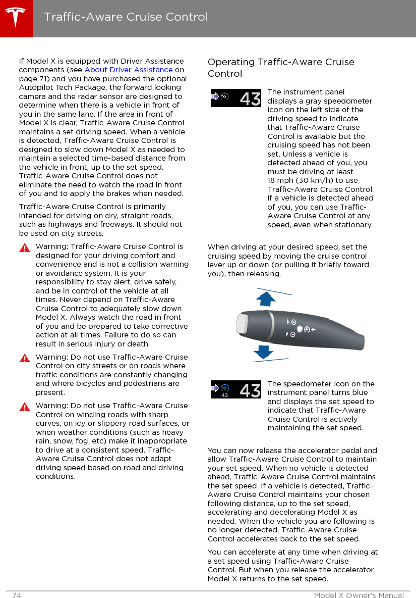 If Model X is equipped with Driver Assistancecomponents (see About Driver Assistance onpage 71) and you have purchased the optionalAutopilot Tech Package, the forward lookingcamera and the radar sensor are designed todetermine when there is a vehicle in front ofyou in the same lane. If the area in front ofModel X is clear, Trac-Aware Cruise Controlmaintains a set driving speed. When a vehicleis detected, Trac-Aware Cruise Control isdesigned to slow down Model X as needed tomaintain a selected time-based distance fromthe vehicle in front, up to the set speed.Trac-Aware Cruise Control does noteliminate the need to watch the road in frontof you and to apply the brakes when needed.Trac-Aware Cruise Control is primarilyintended for driving on dry, straight roads,such as highways and freeways. It should notbe used on city streets.Warning: Trac-Aware Cruise Control isdesigned for your driving comfort andconvenience and is not a collision warningor avoidance system. It is yourresponsibility to stay alert, drive safely,and be in control of the vehicle at alltimes. Never depend on Trac-AwareCruise Control to adequately slow downModel X. Always watch the road in frontof you and be prepared to take correctiveaction at all times. Failure to do so canresult in serious injury or death.Warning: Do not use Trac-Aware CruiseControl on city streets or on roads wheretrac conditions are constantly changingand where bicycles and pedestrians arepresent.Warning: Do not use Trac-Aware CruiseControl on winding roads with sharpcurves, on icy or slippery road surfaces, orwhen weather conditions (such as heavyrain, snow, fog, etc) make it inappropriateto drive at a consistent speed. Trac-Aware Cruise Control does not adaptdriving speed based on road and drivingconditions.Operating Trac-Aware CruiseControlThe instrument paneldisplays a gray speedometericon on the left side of thedriving speed to indicatethat Trac-Aware CruiseControl is available but thecruising speed has not beenset. Unless a vehicle isdetected ahead of you, youmust be driving at least18 mph (30 km/h) to useTrac-Aware Cruise Control.If a vehicle is detected aheadof you, you can use Trac-Aware Cruise Control at anyspeed, even when stationary.When driving at your desired speed, set thecruising speed by moving the cruise controllever up or down (or pulling it brieﬂy towardyou), then releasing.The speedometer icon on theinstrument panel turns blueand displays the set speed toindicate that Trac-AwareCruise Control is activelymaintaining the set speed.You can now release the accelerator pedal andallow Trac-Aware Cruise Control to maintainyour set speed. When no vehicle is detectedahead, Trac-Aware Cruise Control maintainsthe set speed. If a vehicle is detected, Trac-Aware Cruise Control maintains your chosenfollowing distance, up to the set speed,accelerating and decelerating Model X asneeded. When the vehicle you are following isno longer detected, Trac-Aware CruiseControl accelerates back to the set speed.You can accelerate at any time when driving ata set speed using Trac-Aware CruiseControl. But when you release the accelerator,Model X returns to the set speed.Trac-Aware Cruise Control74 Model X Owner&apos;s Manual