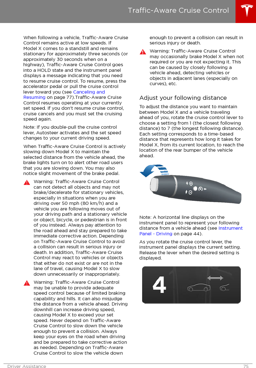 When following a vehicle, Trac-Aware CruiseControl remains active at low speeds. IfModel X comes to a standstill and remainsstationary for approximately three seconds (orapproximately 30 seconds when on ahighway), Trac-Aware Cruise Control goesinto a HOLD state and the instrument paneldisplays a message indicating that you needto resume cruise control. To resume, press theaccelerator pedal or pull the cruise controllever toward you (see Canceling andResuming on page 77).Trac-Aware CruiseControl resumes operating at your currentlyset speed. If you don&apos;t resume cruise control,cruise cancels and you must set the cruisingspeed again.Note: If you double-pull the cruise controllever, Autosteer activates and the set speedchanges to your current driving speed.When Trac-Aware Cruise Control is activelyslowing down Model X to maintain theselected distance from the vehicle ahead, thebrake lights turn on to alert other road usersthat you are slowing down. You may alsonotice slight movement of the brake pedal.Warning: Trac-Aware Cruise Controlcan not detect all objects and may notbrake/decelerate for stationary vehicles,especially in situations when you aredriving over 50 mph (80 km/h) and avehicle you are following moves out ofyour driving path and a stationary vehicleor object, bicycle, or pedestrian is in frontof you instead. Always pay attention tothe road ahead and stay prepared to takeimmediate corrective action. Dependingon Trac-Aware Cruise Control to avoida collision can result in serious injury ordeath. In addition, Trac-Aware CruiseControl may react to vehicles or objectsthat either do not exist or are not in thelane of travel, causing Model X to slowdown unnecessarily or inappropriately.Warning: Trac-Aware Cruise Controlmay be unable to provide adequatespeed control because of limited brakingcapability and hills. It can also misjudgethe distance from a vehicle ahead. Drivingdownhill can increase driving speed,causing Model X to exceed your setspeed. Never depend on Trac-AwareCruise Control to slow down the vehicleenough to prevent a collision. Alwayskeep your eyes on the road when drivingand be prepared to take corrective actionas needed. Depending on Trac-AwareCruise Control to slow the vehicle downenough to prevent a collision can result inserious injury or death.Warning: Trac-Aware Cruise Controlmay occasionally brake Model X when notrequired or you are not expecting it. Thiscan be caused by closely following avehicle ahead, detecting vehicles orobjects in adjacent lanes (especially oncurves), etc.Adjust your following distanceTo adjust the distance you want to maintainbetween Model X and a vehicle travelingahead of you, rotate the cruise control lever tochoose a setting from 1 (the closest followingdistance) to 7 (the longest following distance).Each setting corresponds to a time-baseddistance that represents how long it takes forModel X, from its current location, to reach thelocation of the rear bumper of the vehicleahead.Note: A horizontal line displays on theinstrument panel to represent your followingdistance from a vehicle ahead (see InstrumentPanel - Driving on page 44).As you rotate the cruise control lever, theinstrument panel displays the current setting.Release the lever when the desired setting isdisplayed.Trac-Aware Cruise ControlDriver Assistance 75