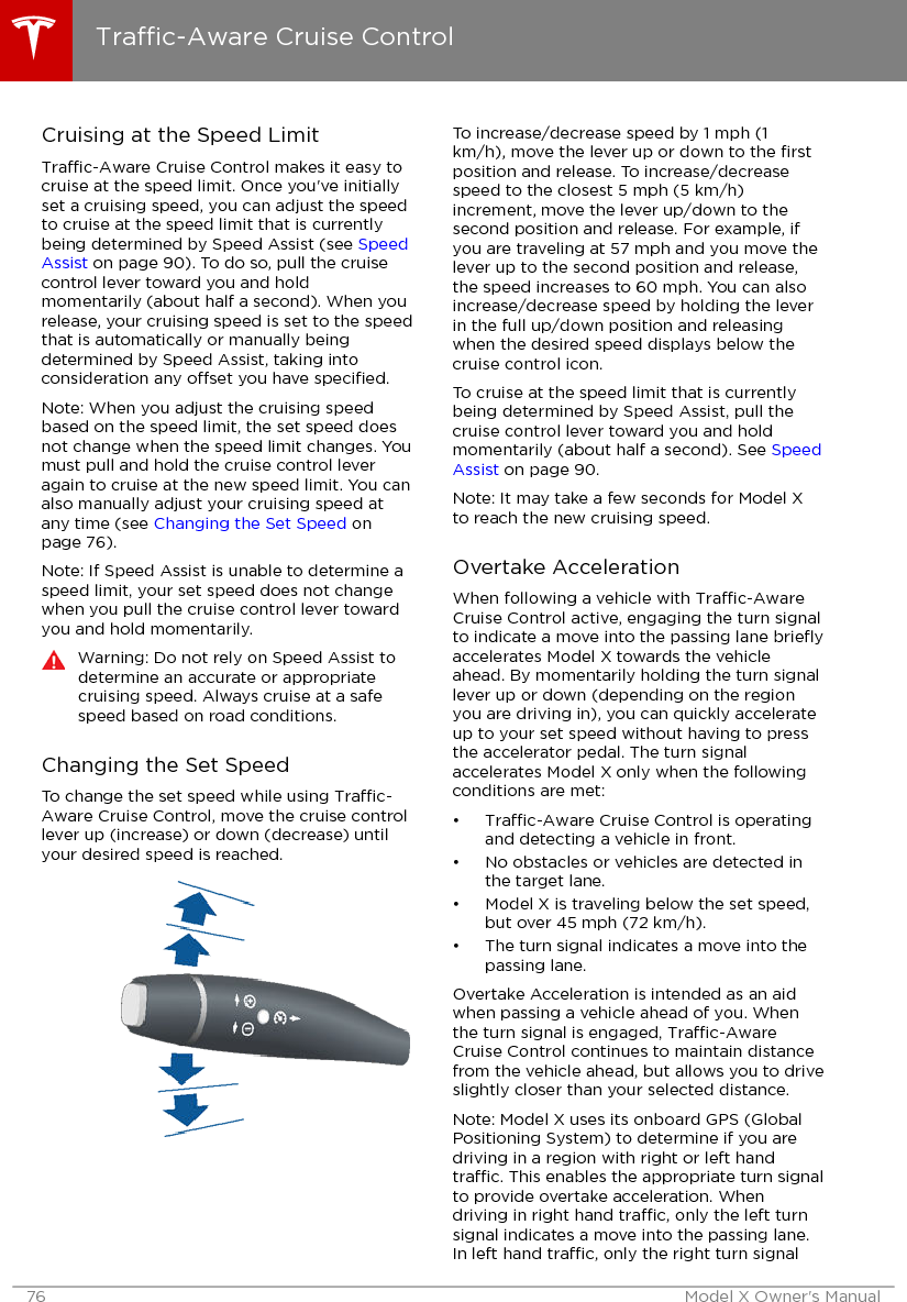 Cruising at the Speed LimitTrac-Aware Cruise Control makes it easy tocruise at the speed limit. Once you&apos;ve initiallyset a cruising speed, you can adjust the speedto cruise at the speed limit that is currentlybeing determined by Speed Assist (see SpeedAssist on page 90). To do so, pull the cruisecontrol lever toward you and holdmomentarily (about half a second). When yourelease, your cruising speed is set to the speedthat is automatically or manually beingdetermined by Speed Assist, taking intoconsideration any oset you have speciﬁed.Note: When you adjust the cruising speedbased on the speed limit, the set speed doesnot change when the speed limit changes. Youmust pull and hold the cruise control leveragain to cruise at the new speed limit. You canalso manually adjust your cruising speed atany time (see Changing the Set Speed onpage 76).Note: If Speed Assist is unable to determine aspeed limit, your set speed does not changewhen you pull the cruise control lever towardyou and hold momentarily.Warning: Do not rely on Speed Assist todetermine an accurate or appropriatecruising speed. Always cruise at a safespeed based on road conditions.Changing the Set SpeedTo change the set speed while using Trac-Aware Cruise Control, move the cruise controllever up (increase) or down (decrease) untilyour desired speed is reached.To increase/decrease speed by 1 mph (1km/h), move the lever up or down to the ﬁrstposition and release. To increase/decreasespeed to the closest 5 mph (5 km/h)increment, move the lever up/down to thesecond position and release. For example, ifyou are traveling at 57 mph and you move thelever up to the second position and release,the speed increases to 60 mph. You can alsoincrease/decrease speed by holding the leverin the full up/down position and releasingwhen the desired speed displays below thecruise control icon.To cruise at the speed limit that is currentlybeing determined by Speed Assist, pull thecruise control lever toward you and holdmomentarily (about half a second). See SpeedAssist on page 90.Note: It may take a few seconds for Model Xto reach the new cruising speed.Overtake AccelerationWhen following a vehicle with Trac-AwareCruise Control active, engaging the turn signalto indicate a move into the passing lane brieﬂyaccelerates Model X towards the vehicleahead. By momentarily holding the turn signallever up or down (depending on the regionyou are driving in), you can quickly accelerateup to your set speed without having to pressthe accelerator pedal. The turn signalaccelerates Model X only when the followingconditions are met:•Trac-Aware Cruise Control is operatingand detecting a vehicle in front.• No obstacles or vehicles are detected inthe target lane.• Model X is traveling below the set speed,but over 45 mph (72 km/h).• The turn signal indicates a move into thepassing lane.Overtake Acceleration is intended as an aidwhen passing a vehicle ahead of you. Whenthe turn signal is engaged, Trac-AwareCruise Control continues to maintain distancefrom the vehicle ahead, but allows you to driveslightly closer than your selected distance.Note: Model X uses its onboard GPS (GlobalPositioning System) to determine if you aredriving in a region with right or left handtrac. This enables the appropriate turn signalto provide overtake acceleration. Whendriving in right hand trac, only the left turnsignal indicates a move into the passing lane.In left hand trac, only the right turn signalTrac-Aware Cruise Control76 Model X Owner&apos;s Manual