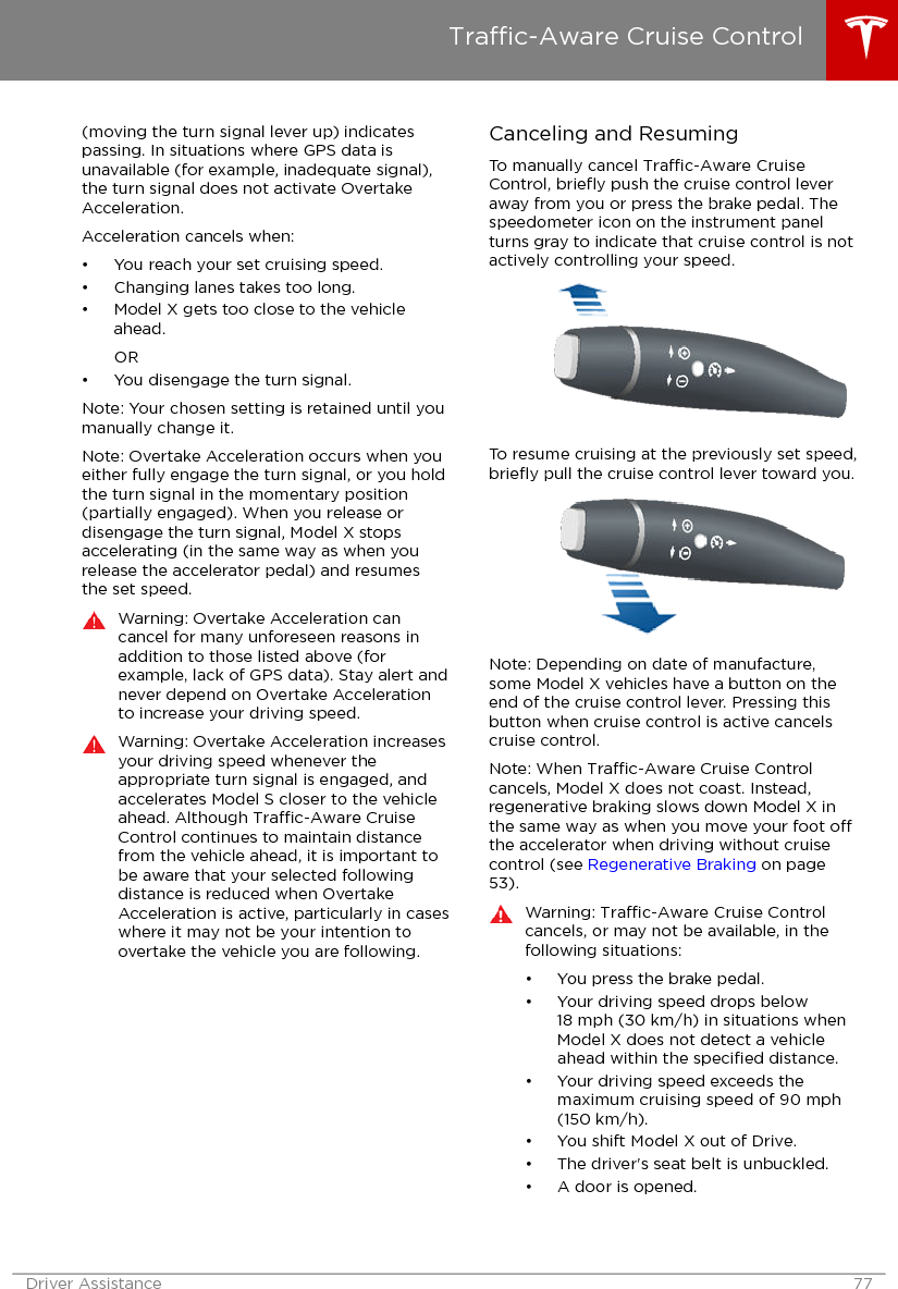 (moving the turn signal lever up) indicatespassing. In situations where GPS data isunavailable (for example, inadequate signal),the turn signal does not activate OvertakeAcceleration.Acceleration cancels when:• You reach your set cruising speed.• Changing lanes takes too long.• Model X gets too close to the vehicleahead.OR• You disengage the turn signal.Note: Your chosen setting is retained until youmanually change it.Note: Overtake Acceleration occurs when youeither fully engage the turn signal, or you holdthe turn signal in the momentary position(partially engaged). When you release ordisengage the turn signal, Model X stopsaccelerating (in the same way as when yourelease the accelerator pedal) and resumesthe set speed.Warning: Overtake Acceleration cancancel for many unforeseen reasons inaddition to those listed above (forexample, lack of GPS data). Stay alert andnever depend on Overtake Accelerationto increase your driving speed.Warning: Overtake Acceleration increasesyour driving speed whenever theappropriate turn signal is engaged, andaccelerates Model S closer to the vehicleahead. Although Trac-Aware CruiseControl continues to maintain distancefrom the vehicle ahead, it is important tobe aware that your selected followingdistance is reduced when OvertakeAcceleration is active, particularly in caseswhere it may not be your intention toovertake the vehicle you are following.Canceling and ResumingTo manually cancel Trac-Aware CruiseControl, brieﬂy push the cruise control leveraway from you or press the brake pedal. Thespeedometer icon on the instrument panelturns gray to indicate that cruise control is notactively controlling your speed.To resume cruising at the previously set speed,brieﬂy pull the cruise control lever toward you.Note: Depending on date of manufacture,some Model X vehicles have a button on theend of the cruise control lever. Pressing thisbutton when cruise control is active cancelscruise control.Note: When Trac-Aware Cruise Controlcancels, Model X does not coast. Instead,regenerative braking slows down Model X inthe same way as when you move your foot othe accelerator when driving without cruisecontrol (see Regenerative Braking on page53).Warning: Trac-Aware Cruise Controlcancels, or may not be available, in thefollowing situations:• You press the brake pedal.• Your driving speed drops below18 mph (30 km/h) in situations whenModel X does not detect a vehicleahead within the speciﬁed distance.• Your driving speed exceeds themaximum cruising speed of 90 mph(150 km/h).• You shift Model X out of Drive.• The driver&apos;s seat belt is unbuckled.• A door is opened.Trac-Aware Cruise ControlDriver Assistance 77