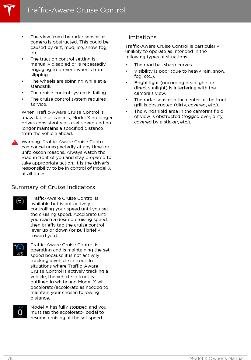 • The view from the radar sensor orcamera is obstructed. This could becaused by dirt, mud, ice, snow, fog,etc.• The traction control setting ismanually disabled or is repeatedlyengaging to prevent wheels fromslipping.• The wheels are spinning while at astandstill.• The cruise control system is failing.• The cruise control system requiresservice.When Trac-Aware Cruise Control isunavailable or cancels, Model X no longerdrives consistently at a set speed and nolonger maintains a speciﬁed distancefrom the vehicle ahead.Warning: Trac-Aware Cruise Controlcan cancel unexpectedly at any time forunforeseen reasons. Always watch theroad in front of you and stay prepared totake appropriate action. It is the driver&apos;sresponsibility to be in control of Model Xat all times.Summary of Cruise IndicatorsTrac-Aware Cruise Control isavailable but is not activelycontrolling your speed until you setthe cruising speed. Accelerate untilyou reach a desired cruising speed,then brieﬂy tap the cruise controllever up or down (or pull brieﬂytoward you).Trac-Aware Cruise Control isoperating and is maintaining the setspeed because it is not activelytracking a vehicle in front. Insituations where Trac-AwareCruise Control is actively tracking avehicle, the vehicle in front isoutlined in white and Model X willdecelerate/accelerate as needed tomaintain your chosen followingdistance.Model X has fully stopped and youmust tap the accelerator pedal toresume cruising at the set speed.LimitationsTrac-Aware Cruise Control is particularlyunlikely to operate as intended in thefollowing types of situations:• The road has sharp curves.• Visibility is poor (due to heavy rain, snow,fog, etc.).• Bright light (oncoming headlights ordirect sunlight) is interfering with thecamera&apos;s view.• The radar sensor in the center of the frontgrill is obstructed (dirty, covered, etc.).• The windshield area in the camera&apos;s ﬁeldof view is obstructed (fogged over, dirty,covered by a sticker, etc.).Trac-Aware Cruise Control78 Model X Owner&apos;s Manual