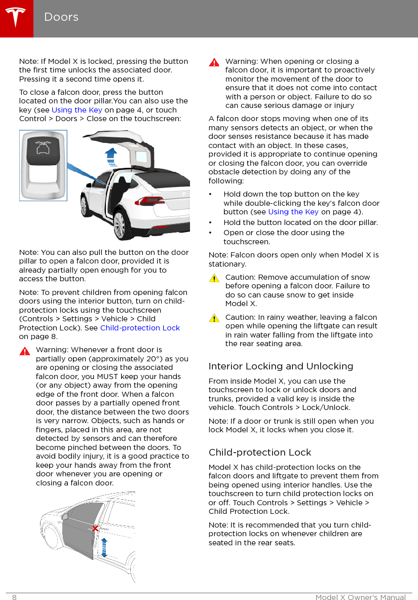 Note: If Model X is locked, pressing the buttonthe ﬁrst time unlocks the associated door.Pressing it a second time opens it.To close a falcon door, press the buttonlocated on the door pillar.You can also use thekey (see Using the Key on page 4, or touchControl &gt; Doors &gt; Close on the touchscreen:Note: You can also pull the button on the doorpillar to open a falcon door, provided it isalready partially open enough for you toaccess the button.Note: To prevent children from opening falcondoors using the interior button, turn on child-protection locks using the touchscreen(Controls &gt; Settings &gt; Vehicle &gt; ChildProtection Lock). See Child-protection Lockon page 8.Warning: Whenever a front door ispartially open (approximately 20°) as youare opening or closing the associatedfalcon door, you MUST keep your hands(or any object) away from the openingedge of the front door. When a falcondoor passes by a partially opened frontdoor, the distance between the two doorsis very narrow. Objects, such as hands orﬁngers, placed in this area, are notdetected by sensors and can thereforebecome pinched between the doors. Toavoid bodily injury, it is a good practice tokeep your hands away from the frontdoor whenever you are opening orclosing a falcon door.Warning: When opening or closing afalcon door, it is important to proactivelymonitor the movement of the door toensure that it does not come into contactwith a person or object. Failure to do socan cause serious damage or injuryA falcon door stops moving when one of itsmany sensors detects an object, or when thedoor senses resistance because it has madecontact with an object. In these cases,provided it is appropriate to continue openingor closing the falcon door, you can overrideobstacle detection by doing any of thefollowing:• Hold down the top button on the keywhile double-clicking the key&apos;s falcon doorbutton (see Using the Key on page 4).• Hold the button located on the door pillar.• Open or close the door using thetouchscreen.Note: Falcon doors open only when Model X isstationary.Caution: Remove accumulation of snowbefore opening a falcon door. Failure todo so can cause snow to get insideModel X.Caution: In rainy weather, leaving a falconopen while opening the liftgate can resultin rain water falling from the liftgate intothe rear seating area.Interior Locking and UnlockingFrom inside Model X, you can use thetouchscreen to lock or unlock doors andtrunks, provided a valid key is inside thevehicle. Touch Controls &gt; Lock/Unlock.Note: If a door or trunk is still open when youlock Model X, it locks when you close it.Child-protection LockModel X has child-protection locks on thefalcon doors and liftgate to prevent them frombeing opened using interior handles. Use thetouchscreen to turn child protection locks onor o. Touch Controls &gt; Settings &gt; Vehicle &gt;Child Protection Lock.Note: It is recommended that you turn child-protection locks on whenever children areseated in the rear seats.Doors8 Model X Owner&apos;s Manual