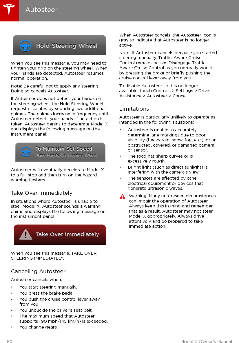 When you see this message, you may need totighten your grip on the steering wheel. Whenyour hands are detected, Autosteer resumesnormal operation.Note: Be careful not to apply any steering.Doing so cancels Autosteer.If Autosteer does not detect your hands onthe steering wheel, the Hold Steering Wheelrequest escalates by sounding two additionalchimes. The chimes increase in frequency untilAutosteer detects your hands. If no action istaken, Autosteer begins to decelerate Model Xand displays the following message on theinstrument panel:Autosteer will eventually decelerate Model Xto a full stop and then turn on the hazardwarning ﬂashers.Take Over ImmediatelyIn situations where Autosteer is unable tosteer Model X, Autosteer sounds a warningchime and displays the following message onthe instrument panel:When you see this message, TAKE OVERSTEERING IMMEDIATELY.Canceling AutosteerAutosteer cancels when:• You start steering manually.• You press the brake pedal.• You push the cruise control lever awayfrom you.• You unbuckle the driver&apos;s seat belt.• The maximum speed that Autosteersupports (90 mph/145 km/h) is exceeded.• You change gears.When Autosteer cancels, the Autosteer icon isgray to indicate that Autosteer is no longeractive.Note: If Autosteer cancels because you startedsteering manually, Trac-Aware CruiseControl remains active. Disengage Trac-Aware Cruise Control as you normally would,by pressing the brake or brieﬂy pushing thecruise control lever away from you.To disable Autosteer so it is no longeravailable, touch Controls &gt; Settings &gt; DriverAssistance &gt; Autosteer &gt; Cancel.LimitationsAutosteer is particularly unlikely to operate asintended in the following situations:• Autosteer is unable to accuratelydetermine lane markings due to poorvisibility (heavy rain, snow, fog, etc.), or anobstructed, covered, or damaged cameraor sensor.• The road has sharp curves or isexcessively rough.• Bright light (such as direct sunlight) isinterfering with the camera&apos;s view.• The sensors are aected by otherelectrical equipment or devices thatgenerate ultrasonic waves.Warning: Many unforeseen circumstancescan impair the operation of Autosteer.Always keep this in mind and rememberthat as a result, Autosteer may not steerModel X appropriately. Always driveattentively and be prepared to takeimmediate action.Autosteer80 Model X Owner&apos;s Manual