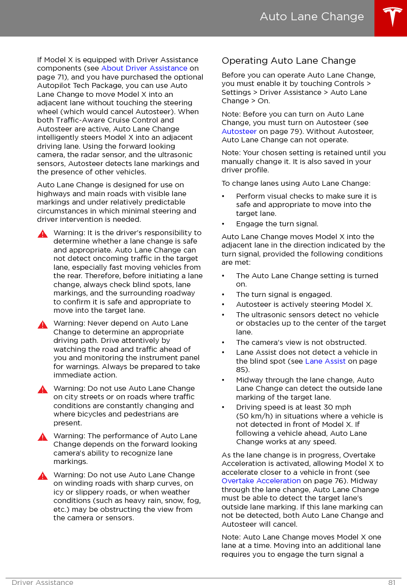 If Model X is equipped with Driver Assistancecomponents (see About Driver Assistance onpage 71), and you have purchased the optionalAutopilot Tech Package, you can use AutoLane Change to move Model X into anadjacent lane without touching the steeringwheel (which would cancel Autosteer). Whenboth Trac-Aware Cruise Control andAutosteer are active, Auto Lane Changeintelligently steers Model X into an adjacentdriving lane. Using the forward lookingcamera, the radar sensor, and the ultrasonicsensors, Autosteer detects lane markings andthe presence of other vehicles.Auto Lane Change is designed for use onhighways and main roads with visible lanemarkings and under relatively predictablecircumstances in which minimal steering anddriver intervention is needed.Warning: It is the driver&apos;s responsibility todetermine whether a lane change is safeand appropriate. Auto Lane Change cannot detect oncoming trac in the targetlane, especially fast moving vehicles fromthe rear. Therefore, before initiating a lanechange, always check blind spots, lanemarkings, and the surrounding roadwayto conﬁrm it is safe and appropriate tomove into the target lane.Warning: Never depend on Auto LaneChange to determine an appropriatedriving path. Drive attentively bywatching the road and trac ahead ofyou and monitoring the instrument panelfor warnings. Always be prepared to takeimmediate action.Warning: Do not use Auto Lane Changeon city streets or on roads where tracconditions are constantly changing andwhere bicycles and pedestrians arepresent.Warning: The performance of Auto LaneChange depends on the forward lookingcamera&apos;s ability to recognize lanemarkings.Warning: Do not use Auto Lane Changeon winding roads with sharp curves, onicy or slippery roads, or when weatherconditions (such as heavy rain, snow, fog,etc.) may be obstructing the view fromthe camera or sensors.Operating Auto Lane ChangeBefore you can operate Auto Lane Change,you must enable it by touching Controls &gt;Settings &gt; Driver Assistance &gt; Auto LaneChange &gt; On.Note: Before you can turn on Auto LaneChange, you must turn on Autosteer (see Autosteer on page 79). Without Autosteer,Auto Lane Change can not operate.Note: Your chosen setting is retained until youmanually change it. It is also saved in yourdriver proﬁle.To change lanes using Auto Lane Change:• Perform visual checks to make sure it issafe and appropriate to move into thetarget lane.• Engage the turn signal.Auto Lane Change moves Model X into theadjacent lane in the direction indicated by theturn signal, provided the following conditionsare met:• The Auto Lane Change setting is turnedon.• The turn signal is engaged.• Autosteer is actively steering Model X.• The ultrasonic sensors detect no vehicleor obstacles up to the center of the targetlane.• The camera&apos;s view is not obstructed.• Lane Assist does not detect a vehicle inthe blind spot (see Lane Assist on page85).• Midway through the lane change, AutoLane Change can detect the outside lanemarking of the target lane.• Driving speed is at least 30 mph(50 km/h) in situations where a vehicle isnot detected in front of Model X. Iffollowing a vehicle ahead, Auto LaneChange works at any speed.As the lane change is in progress, OvertakeAcceleration is activated, allowing Model X toaccelerate closer to a vehicle in front (see Overtake Acceleration on page 76). Midwaythrough the lane change, Auto Lane Changemust be able to detect the target lane&apos;soutside lane marking. If this lane marking cannot be detected, both Auto Lane Change andAutosteer will cancel.Note: Auto Lane Change moves Model X onelane at a time. Moving into an additional lanerequires you to engage the turn signal aAuto Lane ChangeDriver Assistance 81