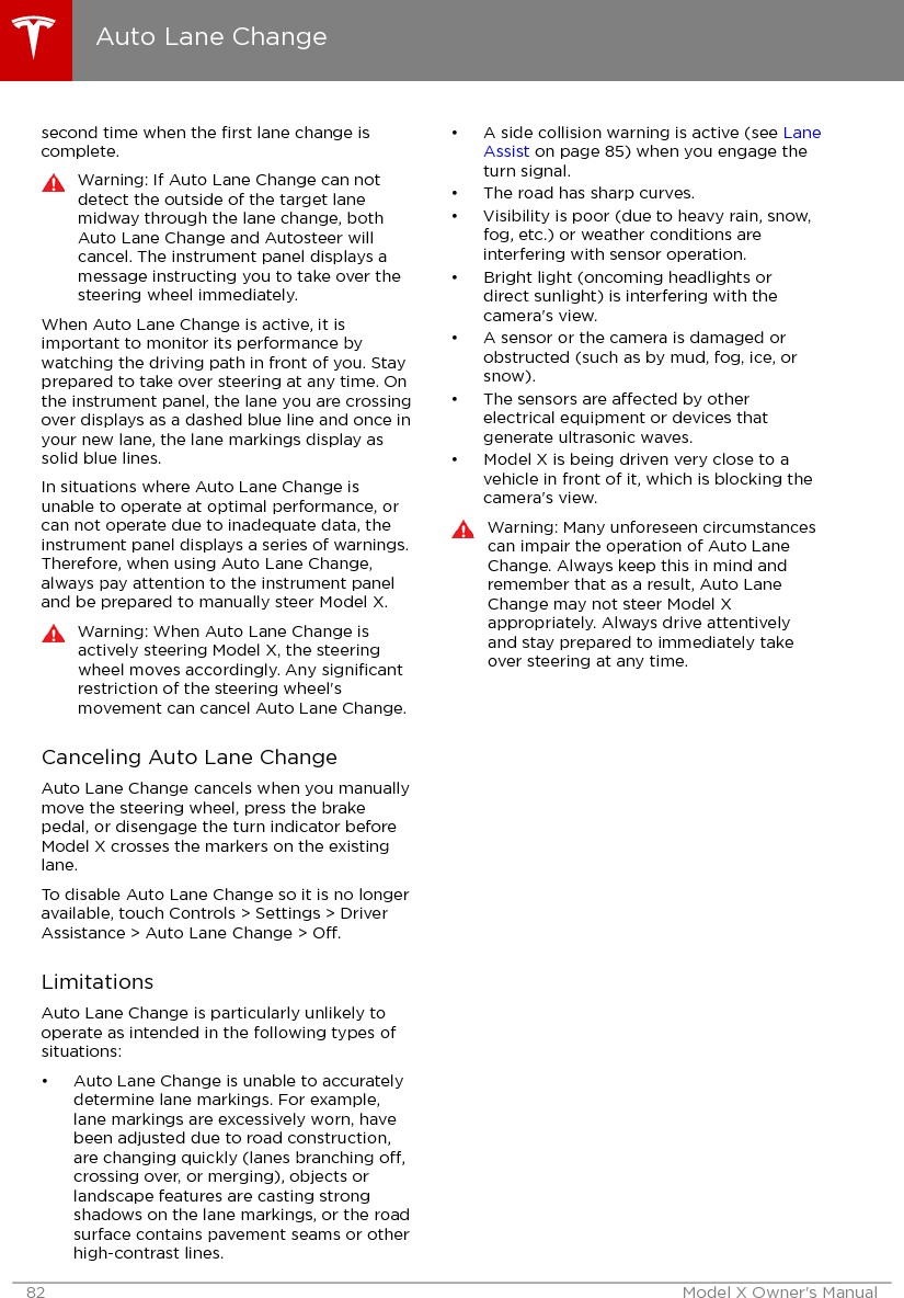 second time when the ﬁrst lane change iscomplete.Warning: If Auto Lane Change can notdetect the outside of the target lanemidway through the lane change, bothAuto Lane Change and Autosteer willcancel. The instrument panel displays amessage instructing you to take over thesteering wheel immediately.When Auto Lane Change is active, it isimportant to monitor its performance bywatching the driving path in front of you. Stayprepared to take over steering at any time. Onthe instrument panel, the lane you are crossingover displays as a dashed blue line and once inyour new lane, the lane markings display assolid blue lines.In situations where Auto Lane Change isunable to operate at optimal performance, orcan not operate due to inadequate data, theinstrument panel displays a series of warnings.Therefore, when using Auto Lane Change,always pay attention to the instrument paneland be prepared to manually steer Model X.Warning: When Auto Lane Change isactively steering Model X, the steeringwheel moves accordingly. Any signiﬁcantrestriction of the steering wheel&apos;smovement can cancel Auto Lane Change.Canceling Auto Lane ChangeAuto Lane Change cancels when you manuallymove the steering wheel, press the brakepedal, or disengage the turn indicator beforeModel X crosses the markers on the existinglane.To disable Auto Lane Change so it is no longeravailable, touch Controls &gt; Settings &gt; DriverAssistance &gt; Auto Lane Change &gt; O.LimitationsAuto Lane Change is particularly unlikely tooperate as intended in the following types ofsituations:• Auto Lane Change is unable to accuratelydetermine lane markings. For example,lane markings are excessively worn, havebeen adjusted due to road construction,are changing quickly (lanes branching o,crossing over, or merging), objects orlandscape features are casting strongshadows on the lane markings, or the roadsurface contains pavement seams or otherhigh-contrast lines.• A side collision warning is active (see LaneAssist on page 85) when you engage theturn signal.• The road has sharp curves.• Visibility is poor (due to heavy rain, snow,fog, etc.) or weather conditions areinterfering with sensor operation.• Bright light (oncoming headlights ordirect sunlight) is interfering with thecamera&apos;s view.• A sensor or the camera is damaged orobstructed (such as by mud, fog, ice, orsnow).• The sensors are aected by otherelectrical equipment or devices thatgenerate ultrasonic waves.• Model X is being driven very close to avehicle in front of it, which is blocking thecamera&apos;s view.Warning: Many unforeseen circumstancescan impair the operation of Auto LaneChange. Always keep this in mind andremember that as a result, Auto LaneChange may not steer Model Xappropriately. Always drive attentivelyand stay prepared to immediately takeover steering at any time.Auto Lane Change82 Model X Owner&apos;s Manual