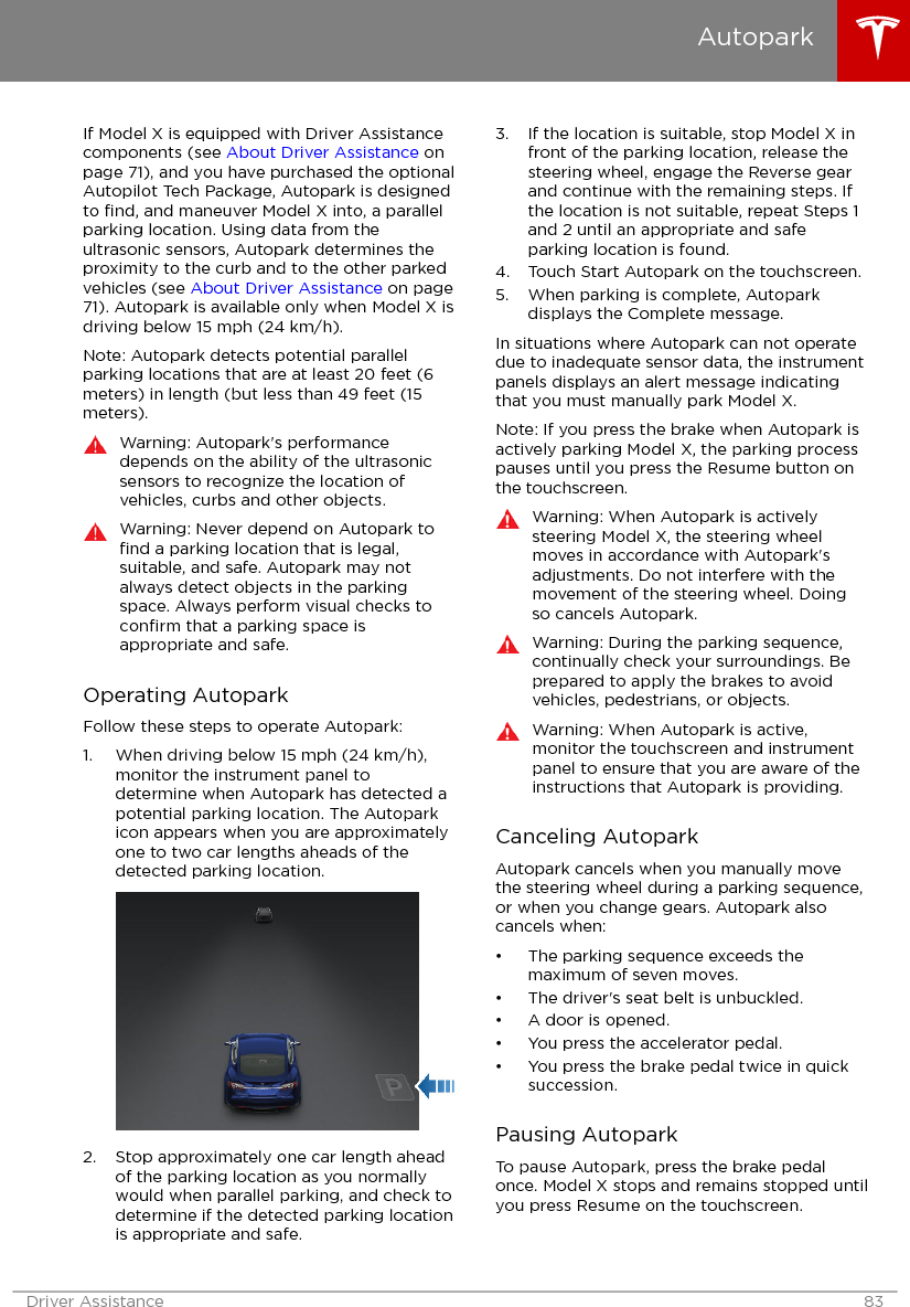 If Model X is equipped with Driver Assistancecomponents (see About Driver Assistance onpage 71), and you have purchased the optionalAutopilot Tech Package, Autopark is designedto ﬁnd, and maneuver Model X into, a parallelparking location. Using data from theultrasonic sensors, Autopark determines theproximity to the curb and to the other parkedvehicles (see About Driver Assistance on page71). Autopark is available only when Model X isdriving below 15 mph (24 km/h).Note: Autopark detects potential parallelparking locations that are at least 20 feet (6meters) in length (but less than 49 feet (15meters).Warning: Autopark&apos;s performancedepends on the ability of the ultrasonicsensors to recognize the location ofvehicles, curbs and other objects.Warning: Never depend on Autopark toﬁnd a parking location that is legal,suitable, and safe. Autopark may notalways detect objects in the parkingspace. Always perform visual checks toconﬁrm that a parking space isappropriate and safe.Operating AutoparkFollow these steps to operate Autopark:1. When driving below 15 mph (24 km/h),monitor the instrument panel todetermine when Autopark has detected apotential parking location. The Autoparkicon appears when you are approximatelyone to two car lengths aheads of thedetected parking location.2. Stop approximately one car length aheadof the parking location as you normallywould when parallel parking, and check todetermine if the detected parking locationis appropriate and safe.3. If the location is suitable, stop Model X infront of the parking location, release thesteering wheel, engage the Reverse gearand continue with the remaining steps. Ifthe location is not suitable, repeat Steps 1and 2 until an appropriate and safeparking location is found.4. Touch Start Autopark on the touchscreen.5. When parking is complete, Autoparkdisplays the Complete message.In situations where Autopark can not operatedue to inadequate sensor data, the instrumentpanels displays an alert message indicatingthat you must manually park Model X.Note: If you press the brake when Autopark isactively parking Model X, the parking processpauses until you press the Resume button onthe touchscreen.Warning: When Autopark is activelysteering Model X, the steering wheelmoves in accordance with Autopark&apos;sadjustments. Do not interfere with themovement of the steering wheel. Doingso cancels Autopark.Warning: During the parking sequence,continually check your surroundings. Beprepared to apply the brakes to avoidvehicles, pedestrians, or objects.Warning: When Autopark is active,monitor the touchscreen and instrumentpanel to ensure that you are aware of theinstructions that Autopark is providing.Canceling AutoparkAutopark cancels when you manually movethe steering wheel during a parking sequence,or when you change gears. Autopark alsocancels when:• The parking sequence exceeds themaximum of seven moves.• The driver&apos;s seat belt is unbuckled.• A door is opened.• You press the accelerator pedal.• You press the brake pedal twice in quicksuccession.Pausing AutoparkTo pause Autopark, press the brake pedalonce. Model X stops and remains stopped untilyou press Resume on the touchscreen.AutoparkDriver Assistance 83