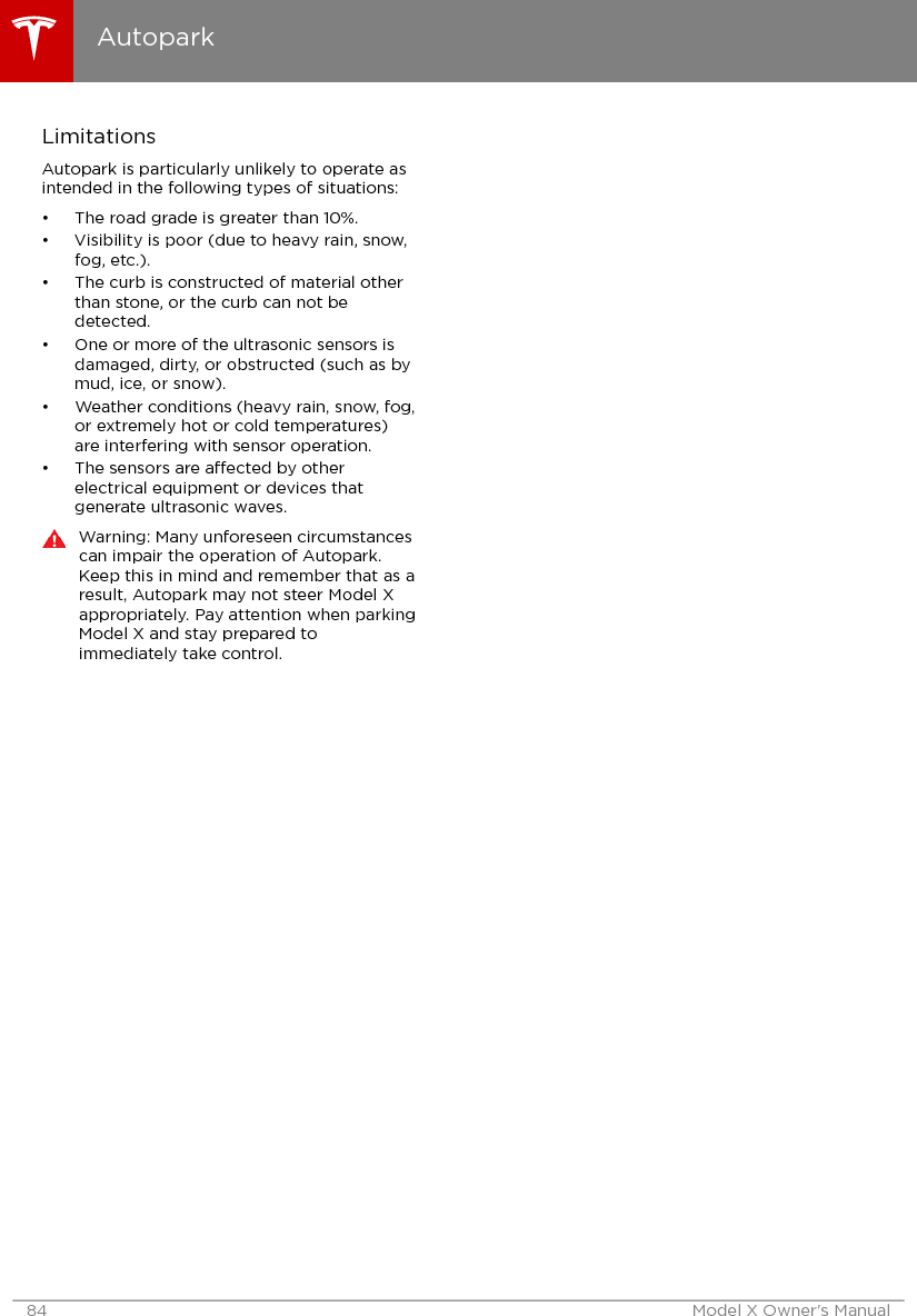 LimitationsAutopark is particularly unlikely to operate asintended in the following types of situations:• The road grade is greater than 10%.• Visibility is poor (due to heavy rain, snow,fog, etc.).• The curb is constructed of material otherthan stone, or the curb can not bedetected.• One or more of the ultrasonic sensors isdamaged, dirty, or obstructed (such as bymud, ice, or snow).• Weather conditions (heavy rain, snow, fog,or extremely hot or cold temperatures)are interfering with sensor operation.• The sensors are aected by otherelectrical equipment or devices thatgenerate ultrasonic waves.Warning: Many unforeseen circumstancescan impair the operation of Autopark.Keep this in mind and remember that as aresult, Autopark may not steer Model Xappropriately. Pay attention when parkingModel X and stay prepared toimmediately take control.Autopark84 Model X Owner&apos;s Manual