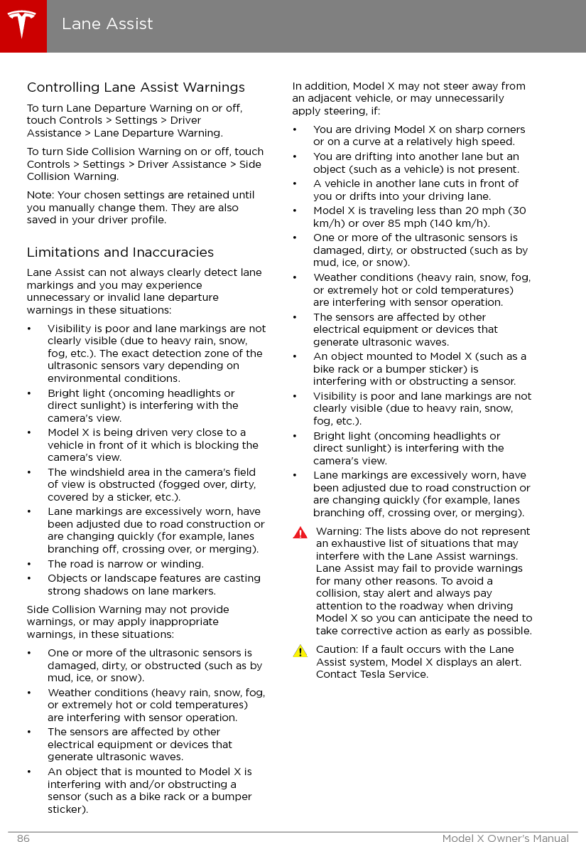 Controlling Lane Assist WarningsTo turn Lane Departure Warning on or o,touch Controls &gt; Settings &gt; DriverAssistance &gt; Lane Departure Warning.To turn Side Collision Warning on or o, touchControls &gt; Settings &gt; Driver Assistance &gt; SideCollision Warning.Note: Your chosen settings are retained untilyou manually change them. They are alsosaved in your driver proﬁle.Limitations and InaccuraciesLane Assist can not always clearly detect lanemarkings and you may experienceunnecessary or invalid lane departurewarnings in these situations:• Visibility is poor and lane markings are notclearly visible (due to heavy rain, snow,fog, etc.). The exact detection zone of theultrasonic sensors vary depending onenvironmental conditions.• Bright light (oncoming headlights ordirect sunlight) is interfering with thecamera&apos;s view.• Model X is being driven very close to avehicle in front of it which is blocking thecamera&apos;s view.• The windshield area in the camera&apos;s ﬁeldof view is obstructed (fogged over, dirty,covered by a sticker, etc.).• Lane markings are excessively worn, havebeen adjusted due to road construction orare changing quickly (for example, lanesbranching o, crossing over, or merging).• The road is narrow or winding.• Objects or landscape features are castingstrong shadows on lane markers.Side Collision Warning may not providewarnings, or may apply inappropriatewarnings, in these situations:• One or more of the ultrasonic sensors isdamaged, dirty, or obstructed (such as bymud, ice, or snow).• Weather conditions (heavy rain, snow, fog,or extremely hot or cold temperatures)are interfering with sensor operation.• The sensors are aected by otherelectrical equipment or devices thatgenerate ultrasonic waves.• An object that is mounted to Model X isinterfering with and/or obstructing asensor (such as a bike rack or a bumpersticker).In addition, Model X may not steer away froman adjacent vehicle, or may unnecessarilyapply steering, if:• You are driving Model X on sharp cornersor on a curve at a relatively high speed.• You are drifting into another lane but anobject (such as a vehicle) is not present.• A vehicle in another lane cuts in front ofyou or drifts into your driving lane.• Model X is traveling less than 20 mph (30km/h) or over 85 mph (140 km/h).• One or more of the ultrasonic sensors isdamaged, dirty, or obstructed (such as bymud, ice, or snow).• Weather conditions (heavy rain, snow, fog,or extremely hot or cold temperatures)are interfering with sensor operation.• The sensors are aected by otherelectrical equipment or devices thatgenerate ultrasonic waves.• An object mounted to Model X (such as abike rack or a bumper sticker) isinterfering with or obstructing a sensor.• Visibility is poor and lane markings are notclearly visible (due to heavy rain, snow,fog, etc.).• Bright light (oncoming headlights ordirect sunlight) is interfering with thecamera&apos;s view.• Lane markings are excessively worn, havebeen adjusted due to road construction orare changing quickly (for example, lanesbranching o, crossing over, or merging).Warning: The lists above do not representan exhaustive list of situations that mayinterfere with the Lane Assist warnings.Lane Assist may fail to provide warningsfor many other reasons. To avoid acollision, stay alert and always payattention to the roadway when drivingModel X so you can anticipate the need totake corrective action as early as possible.Caution: If a fault occurs with the LaneAssist system, Model X displays an alert.Contact Tesla Service.Lane Assist86 Model X Owner&apos;s Manual